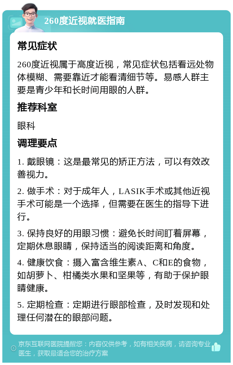 260度近视就医指南 常见症状 260度近视属于高度近视，常见症状包括看远处物体模糊、需要靠近才能看清细节等。易感人群主要是青少年和长时间用眼的人群。 推荐科室 眼科 调理要点 1. 戴眼镜：这是最常见的矫正方法，可以有效改善视力。 2. 做手术：对于成年人，LASIK手术或其他近视手术可能是一个选择，但需要在医生的指导下进行。 3. 保持良好的用眼习惯：避免长时间盯着屏幕，定期休息眼睛，保持适当的阅读距离和角度。 4. 健康饮食：摄入富含维生素A、C和E的食物，如胡萝卜、柑橘类水果和坚果等，有助于保护眼睛健康。 5. 定期检查：定期进行眼部检查，及时发现和处理任何潜在的眼部问题。