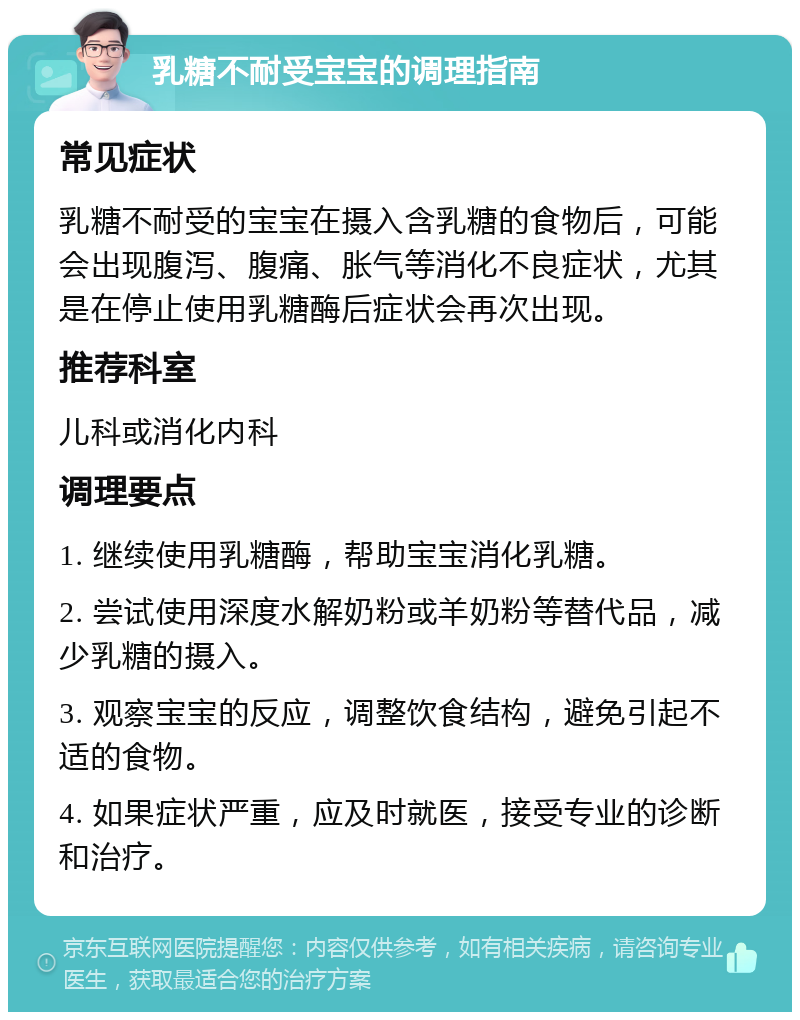 乳糖不耐受宝宝的调理指南 常见症状 乳糖不耐受的宝宝在摄入含乳糖的食物后，可能会出现腹泻、腹痛、胀气等消化不良症状，尤其是在停止使用乳糖酶后症状会再次出现。 推荐科室 儿科或消化内科 调理要点 1. 继续使用乳糖酶，帮助宝宝消化乳糖。 2. 尝试使用深度水解奶粉或羊奶粉等替代品，减少乳糖的摄入。 3. 观察宝宝的反应，调整饮食结构，避免引起不适的食物。 4. 如果症状严重，应及时就医，接受专业的诊断和治疗。