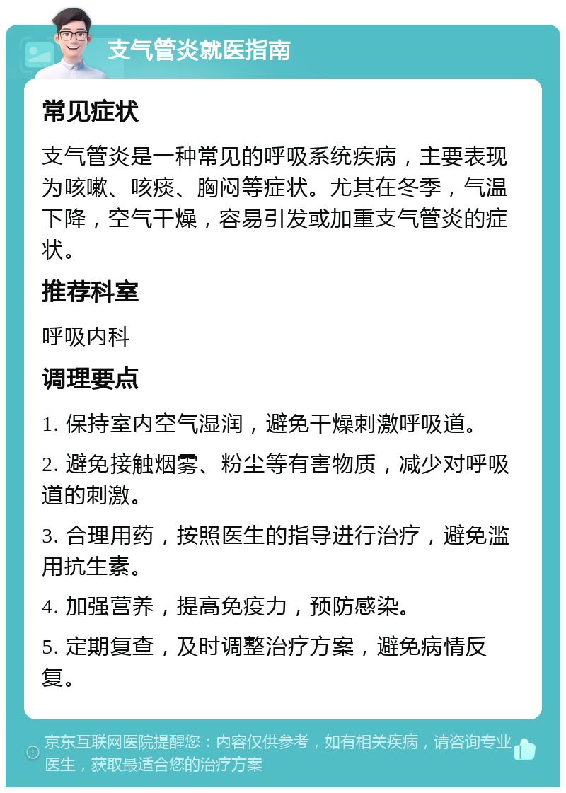 支气管炎就医指南 常见症状 支气管炎是一种常见的呼吸系统疾病，主要表现为咳嗽、咳痰、胸闷等症状。尤其在冬季，气温下降，空气干燥，容易引发或加重支气管炎的症状。 推荐科室 呼吸内科 调理要点 1. 保持室内空气湿润，避免干燥刺激呼吸道。 2. 避免接触烟雾、粉尘等有害物质，减少对呼吸道的刺激。 3. 合理用药，按照医生的指导进行治疗，避免滥用抗生素。 4. 加强营养，提高免疫力，预防感染。 5. 定期复查，及时调整治疗方案，避免病情反复。