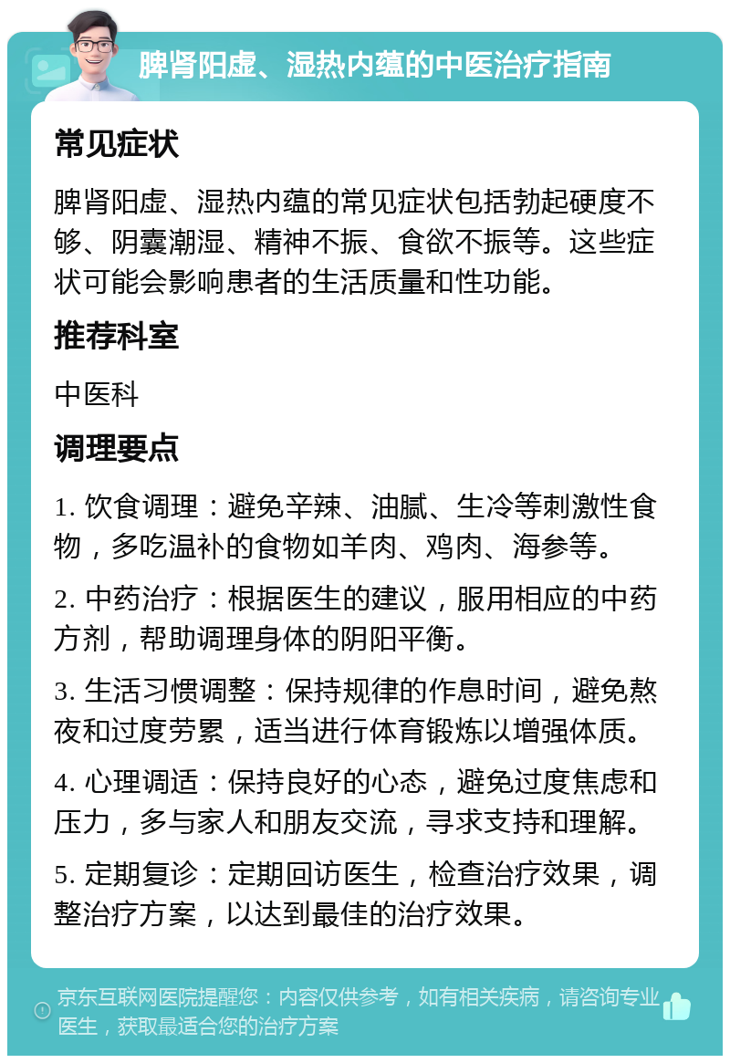 脾肾阳虚、湿热内蕴的中医治疗指南 常见症状 脾肾阳虚、湿热内蕴的常见症状包括勃起硬度不够、阴囊潮湿、精神不振、食欲不振等。这些症状可能会影响患者的生活质量和性功能。 推荐科室 中医科 调理要点 1. 饮食调理：避免辛辣、油腻、生冷等刺激性食物，多吃温补的食物如羊肉、鸡肉、海参等。 2. 中药治疗：根据医生的建议，服用相应的中药方剂，帮助调理身体的阴阳平衡。 3. 生活习惯调整：保持规律的作息时间，避免熬夜和过度劳累，适当进行体育锻炼以增强体质。 4. 心理调适：保持良好的心态，避免过度焦虑和压力，多与家人和朋友交流，寻求支持和理解。 5. 定期复诊：定期回访医生，检查治疗效果，调整治疗方案，以达到最佳的治疗效果。