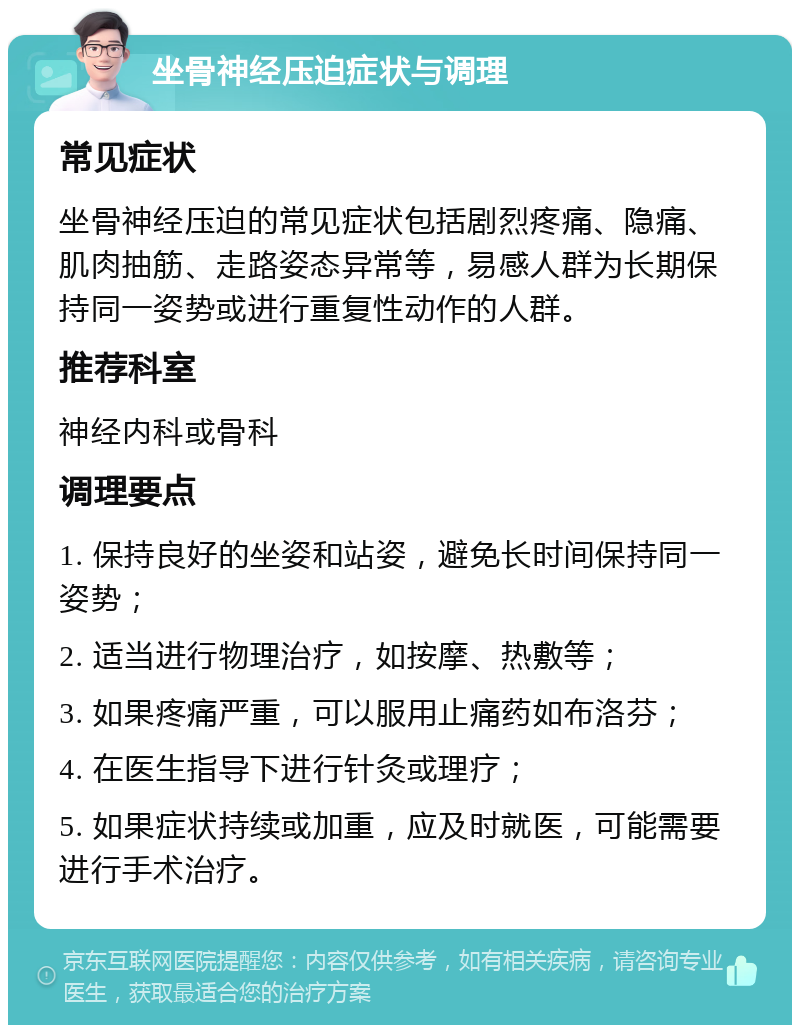 坐骨神经压迫症状与调理 常见症状 坐骨神经压迫的常见症状包括剧烈疼痛、隐痛、肌肉抽筋、走路姿态异常等，易感人群为长期保持同一姿势或进行重复性动作的人群。 推荐科室 神经内科或骨科 调理要点 1. 保持良好的坐姿和站姿，避免长时间保持同一姿势； 2. 适当进行物理治疗，如按摩、热敷等； 3. 如果疼痛严重，可以服用止痛药如布洛芬； 4. 在医生指导下进行针灸或理疗； 5. 如果症状持续或加重，应及时就医，可能需要进行手术治疗。