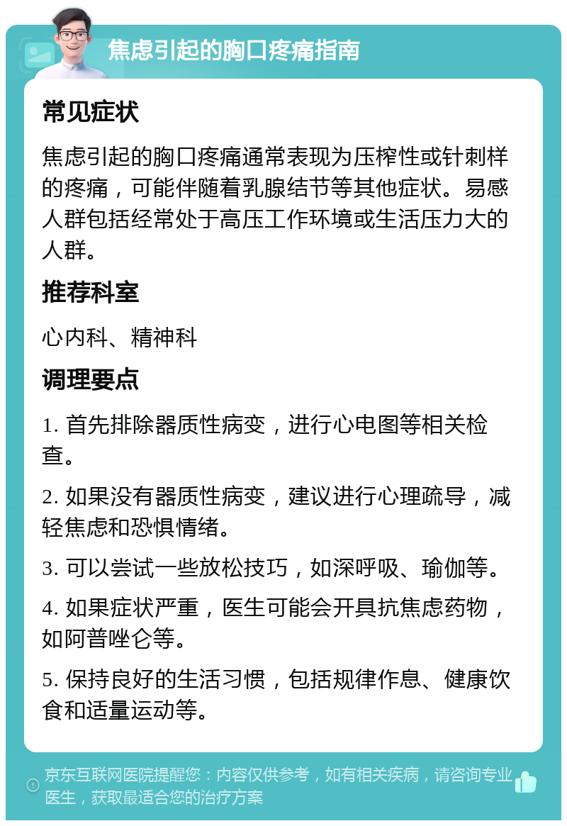 焦虑引起的胸口疼痛指南 常见症状 焦虑引起的胸口疼痛通常表现为压榨性或针刺样的疼痛，可能伴随着乳腺结节等其他症状。易感人群包括经常处于高压工作环境或生活压力大的人群。 推荐科室 心内科、精神科 调理要点 1. 首先排除器质性病变，进行心电图等相关检查。 2. 如果没有器质性病变，建议进行心理疏导，减轻焦虑和恐惧情绪。 3. 可以尝试一些放松技巧，如深呼吸、瑜伽等。 4. 如果症状严重，医生可能会开具抗焦虑药物，如阿普唑仑等。 5. 保持良好的生活习惯，包括规律作息、健康饮食和适量运动等。