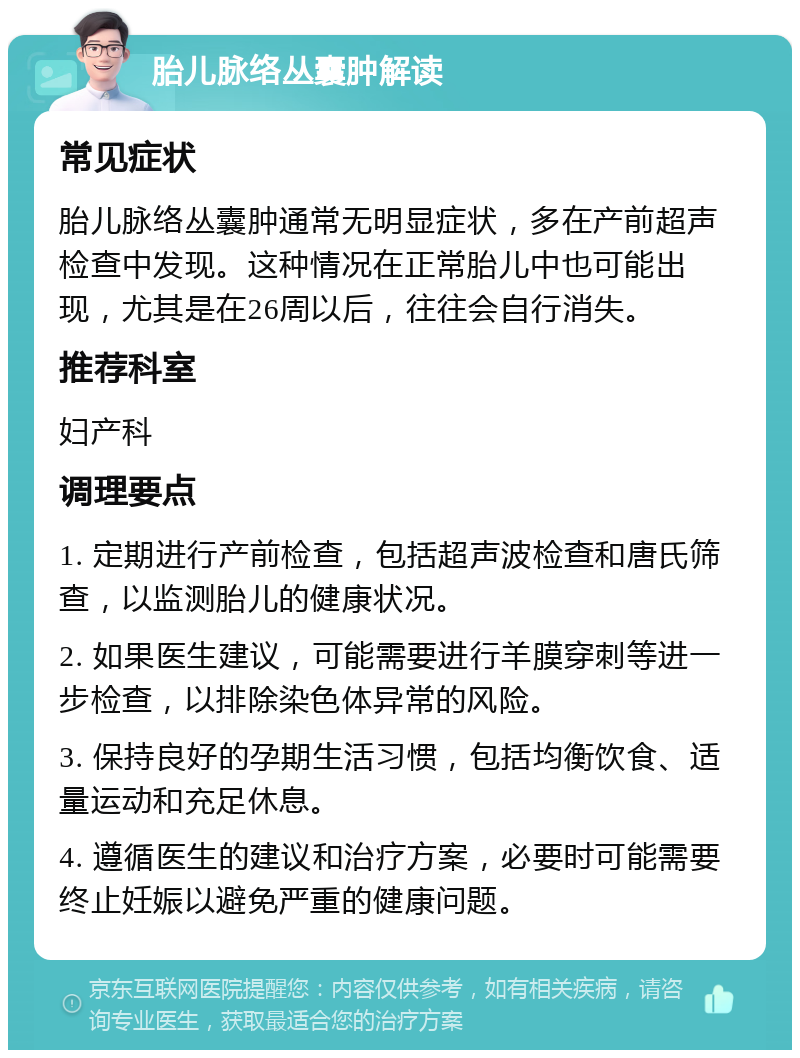 胎儿脉络丛囊肿解读 常见症状 胎儿脉络丛囊肿通常无明显症状，多在产前超声检查中发现。这种情况在正常胎儿中也可能出现，尤其是在26周以后，往往会自行消失。 推荐科室 妇产科 调理要点 1. 定期进行产前检查，包括超声波检查和唐氏筛查，以监测胎儿的健康状况。 2. 如果医生建议，可能需要进行羊膜穿刺等进一步检查，以排除染色体异常的风险。 3. 保持良好的孕期生活习惯，包括均衡饮食、适量运动和充足休息。 4. 遵循医生的建议和治疗方案，必要时可能需要终止妊娠以避免严重的健康问题。