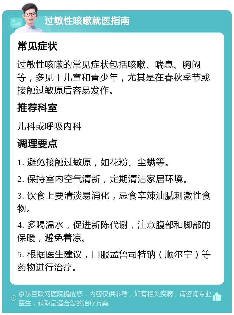 过敏性咳嗽就医指南 常见症状 过敏性咳嗽的常见症状包括咳嗽、喘息、胸闷等，多见于儿童和青少年，尤其是在春秋季节或接触过敏原后容易发作。 推荐科室 儿科或呼吸内科 调理要点 1. 避免接触过敏原，如花粉、尘螨等。 2. 保持室内空气清新，定期清洁家居环境。 3. 饮食上要清淡易消化，忌食辛辣油腻刺激性食物。 4. 多喝温水，促进新陈代谢，注意腹部和脚部的保暖，避免着凉。 5. 根据医生建议，口服孟鲁司特钠（顺尔宁）等药物进行治疗。