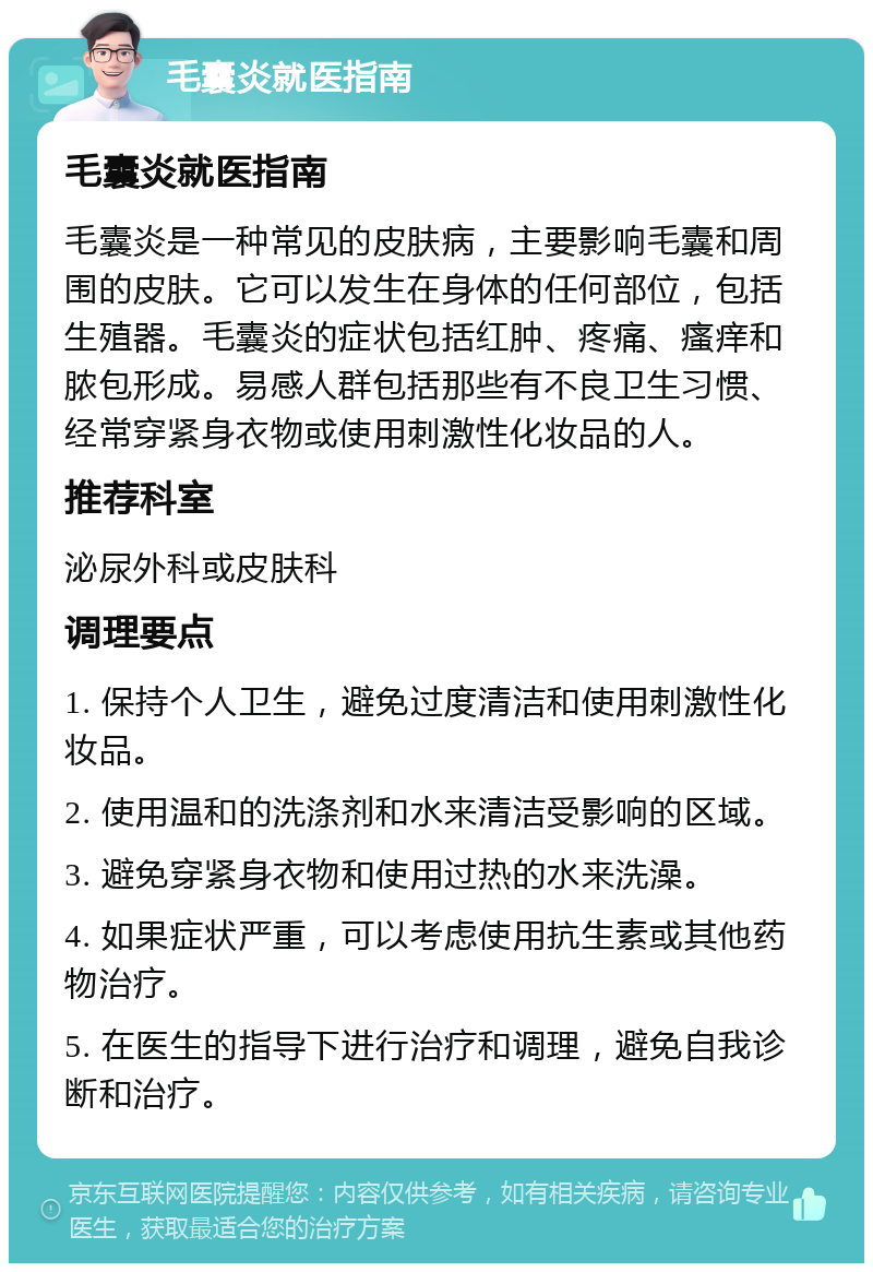 毛囊炎就医指南 毛囊炎就医指南 毛囊炎是一种常见的皮肤病，主要影响毛囊和周围的皮肤。它可以发生在身体的任何部位，包括生殖器。毛囊炎的症状包括红肿、疼痛、瘙痒和脓包形成。易感人群包括那些有不良卫生习惯、经常穿紧身衣物或使用刺激性化妆品的人。 推荐科室 泌尿外科或皮肤科 调理要点 1. 保持个人卫生，避免过度清洁和使用刺激性化妆品。 2. 使用温和的洗涤剂和水来清洁受影响的区域。 3. 避免穿紧身衣物和使用过热的水来洗澡。 4. 如果症状严重，可以考虑使用抗生素或其他药物治疗。 5. 在医生的指导下进行治疗和调理，避免自我诊断和治疗。