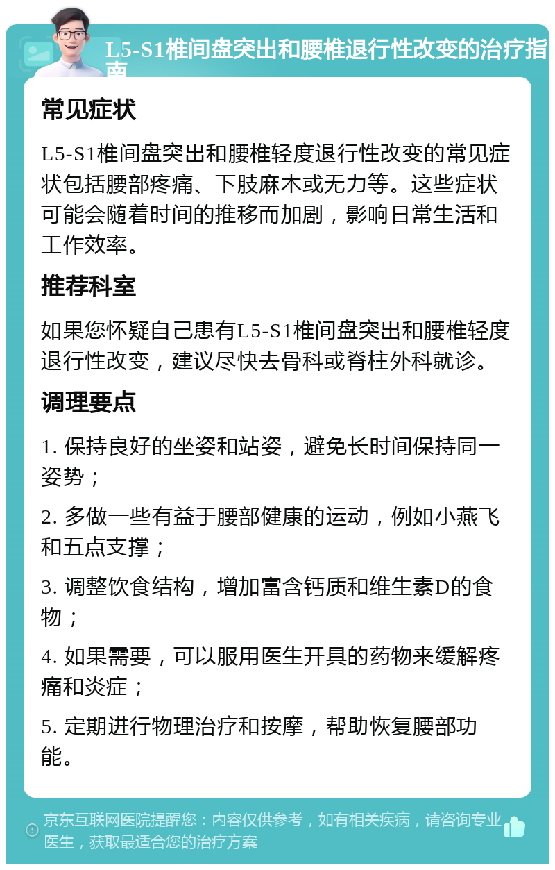 L5-S1椎间盘突出和腰椎退行性改变的治疗指南 常见症状 L5-S1椎间盘突出和腰椎轻度退行性改变的常见症状包括腰部疼痛、下肢麻木或无力等。这些症状可能会随着时间的推移而加剧，影响日常生活和工作效率。 推荐科室 如果您怀疑自己患有L5-S1椎间盘突出和腰椎轻度退行性改变，建议尽快去骨科或脊柱外科就诊。 调理要点 1. 保持良好的坐姿和站姿，避免长时间保持同一姿势； 2. 多做一些有益于腰部健康的运动，例如小燕飞和五点支撑； 3. 调整饮食结构，增加富含钙质和维生素D的食物； 4. 如果需要，可以服用医生开具的药物来缓解疼痛和炎症； 5. 定期进行物理治疗和按摩，帮助恢复腰部功能。