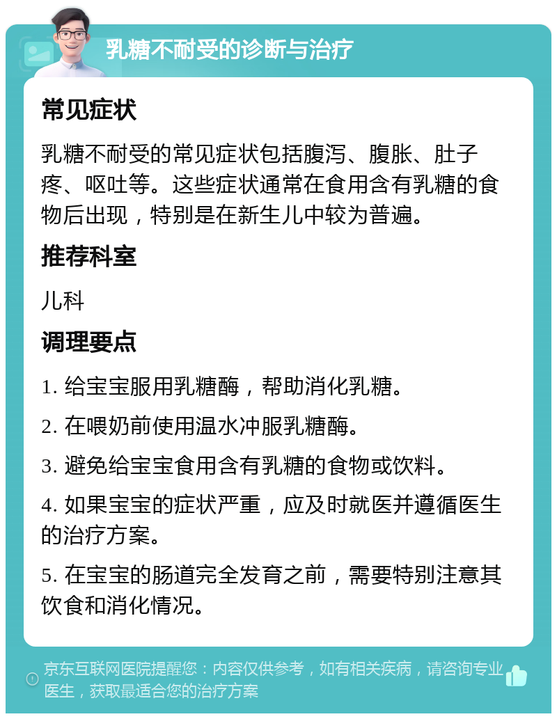 乳糖不耐受的诊断与治疗 常见症状 乳糖不耐受的常见症状包括腹泻、腹胀、肚子疼、呕吐等。这些症状通常在食用含有乳糖的食物后出现，特别是在新生儿中较为普遍。 推荐科室 儿科 调理要点 1. 给宝宝服用乳糖酶，帮助消化乳糖。 2. 在喂奶前使用温水冲服乳糖酶。 3. 避免给宝宝食用含有乳糖的食物或饮料。 4. 如果宝宝的症状严重，应及时就医并遵循医生的治疗方案。 5. 在宝宝的肠道完全发育之前，需要特别注意其饮食和消化情况。