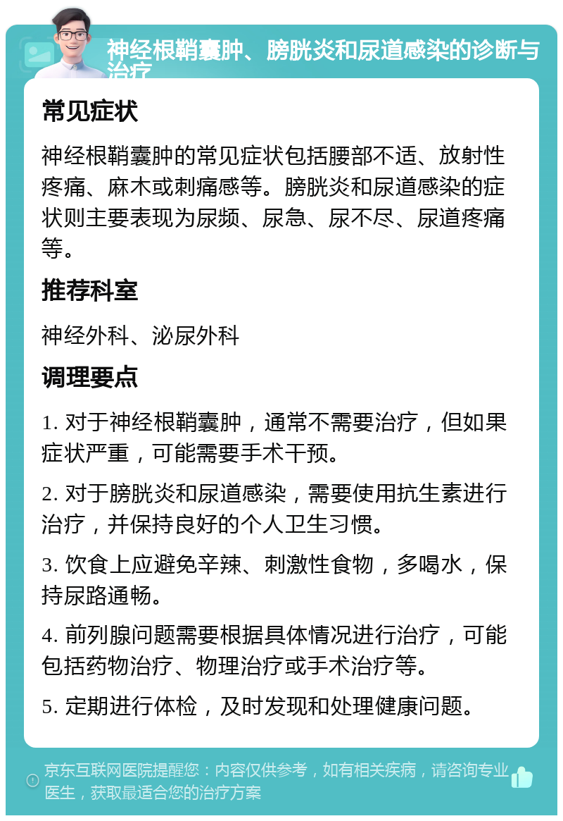 神经根鞘囊肿、膀胱炎和尿道感染的诊断与治疗 常见症状 神经根鞘囊肿的常见症状包括腰部不适、放射性疼痛、麻木或刺痛感等。膀胱炎和尿道感染的症状则主要表现为尿频、尿急、尿不尽、尿道疼痛等。 推荐科室 神经外科、泌尿外科 调理要点 1. 对于神经根鞘囊肿，通常不需要治疗，但如果症状严重，可能需要手术干预。 2. 对于膀胱炎和尿道感染，需要使用抗生素进行治疗，并保持良好的个人卫生习惯。 3. 饮食上应避免辛辣、刺激性食物，多喝水，保持尿路通畅。 4. 前列腺问题需要根据具体情况进行治疗，可能包括药物治疗、物理治疗或手术治疗等。 5. 定期进行体检，及时发现和处理健康问题。