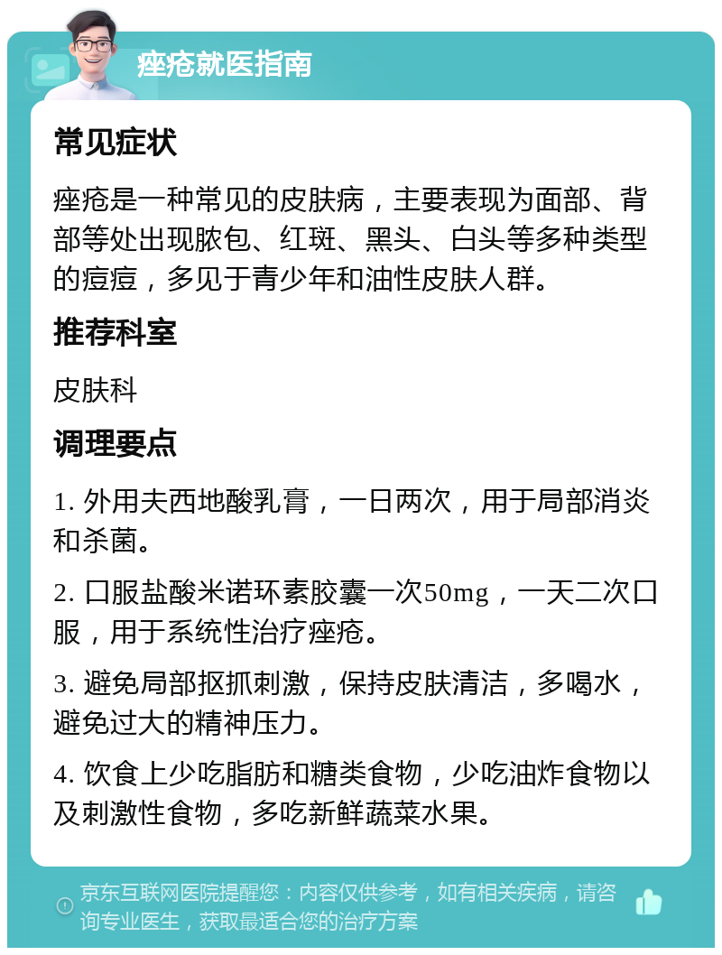 痤疮就医指南 常见症状 痤疮是一种常见的皮肤病，主要表现为面部、背部等处出现脓包、红斑、黑头、白头等多种类型的痘痘，多见于青少年和油性皮肤人群。 推荐科室 皮肤科 调理要点 1. 外用夫西地酸乳膏，一日两次，用于局部消炎和杀菌。 2. 口服盐酸米诺环素胶囊一次50mg，一天二次口服，用于系统性治疗痤疮。 3. 避免局部抠抓刺激，保持皮肤清洁，多喝水，避免过大的精神压力。 4. 饮食上少吃脂肪和糖类食物，少吃油炸食物以及刺激性食物，多吃新鲜蔬菜水果。