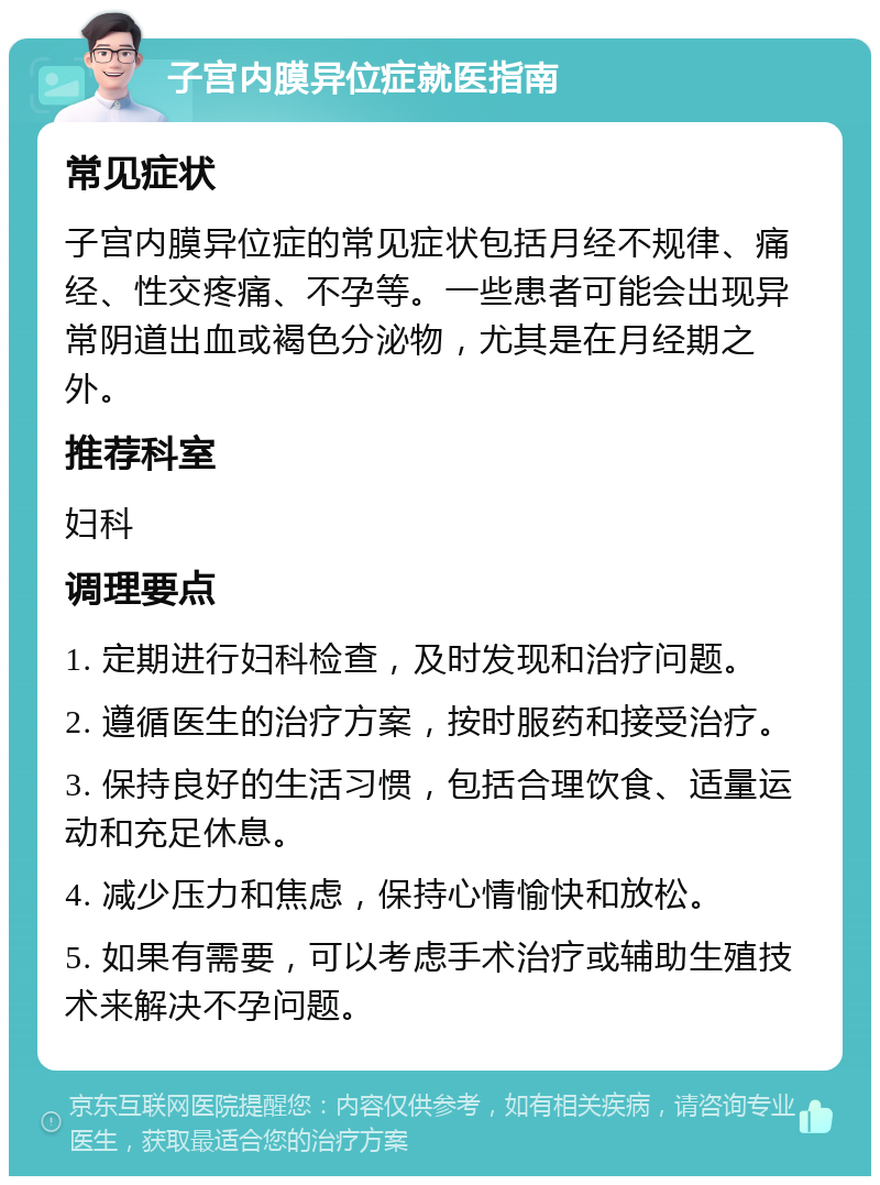 子宫内膜异位症就医指南 常见症状 子宫内膜异位症的常见症状包括月经不规律、痛经、性交疼痛、不孕等。一些患者可能会出现异常阴道出血或褐色分泌物，尤其是在月经期之外。 推荐科室 妇科 调理要点 1. 定期进行妇科检查，及时发现和治疗问题。 2. 遵循医生的治疗方案，按时服药和接受治疗。 3. 保持良好的生活习惯，包括合理饮食、适量运动和充足休息。 4. 减少压力和焦虑，保持心情愉快和放松。 5. 如果有需要，可以考虑手术治疗或辅助生殖技术来解决不孕问题。