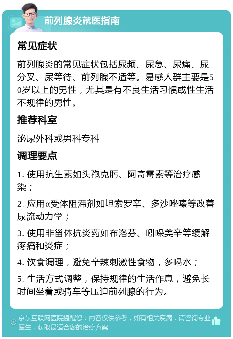 前列腺炎就医指南 常见症状 前列腺炎的常见症状包括尿频、尿急、尿痛、尿分叉、尿等待、前列腺不适等。易感人群主要是50岁以上的男性，尤其是有不良生活习惯或性生活不规律的男性。 推荐科室 泌尿外科或男科专科 调理要点 1. 使用抗生素如头孢克肟、阿奇霉素等治疗感染； 2. 应用α受体阻滞剂如坦索罗辛、多沙唑嗪等改善尿流动力学； 3. 使用非甾体抗炎药如布洛芬、吲哚美辛等缓解疼痛和炎症； 4. 饮食调理，避免辛辣刺激性食物，多喝水； 5. 生活方式调整，保持规律的生活作息，避免长时间坐着或骑车等压迫前列腺的行为。