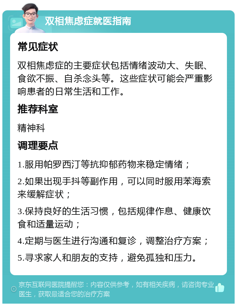 双相焦虑症就医指南 常见症状 双相焦虑症的主要症状包括情绪波动大、失眠、食欲不振、自杀念头等。这些症状可能会严重影响患者的日常生活和工作。 推荐科室 精神科 调理要点 1.服用帕罗西汀等抗抑郁药物来稳定情绪； 2.如果出现手抖等副作用，可以同时服用苯海索来缓解症状； 3.保持良好的生活习惯，包括规律作息、健康饮食和适量运动； 4.定期与医生进行沟通和复诊，调整治疗方案； 5.寻求家人和朋友的支持，避免孤独和压力。