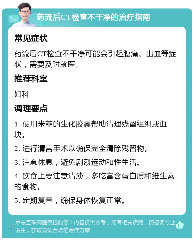 药流后CT检查不干净的治疗指南 常见症状 药流后CT检查不干净可能会引起腹痛、出血等症状，需要及时就医。 推荐科室 妇科 调理要点 1. 使用米菲的生化胶囊帮助清理残留组织或血块。 2. 进行清宫手术以确保完全清除残留物。 3. 注意休息，避免剧烈运动和性生活。 4. 饮食上要注意清淡，多吃富含蛋白质和维生素的食物。 5. 定期复查，确保身体恢复正常。