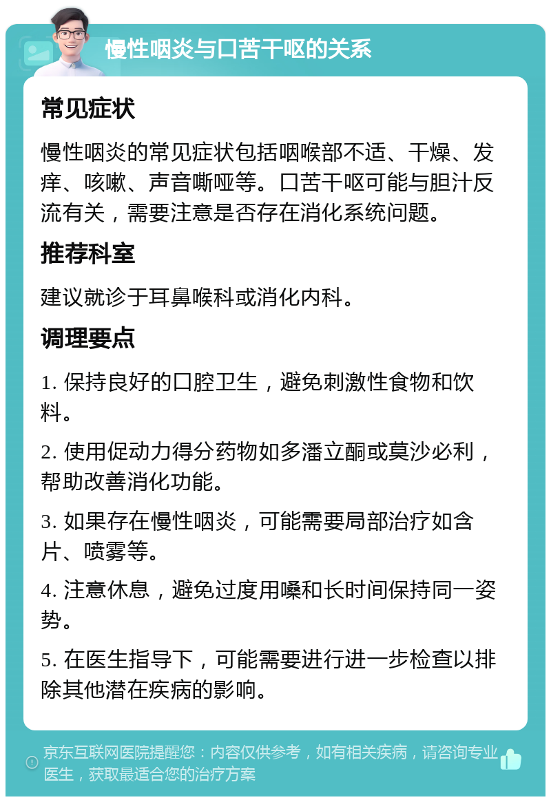 慢性咽炎与口苦干呕的关系 常见症状 慢性咽炎的常见症状包括咽喉部不适、干燥、发痒、咳嗽、声音嘶哑等。口苦干呕可能与胆汁反流有关，需要注意是否存在消化系统问题。 推荐科室 建议就诊于耳鼻喉科或消化内科。 调理要点 1. 保持良好的口腔卫生，避免刺激性食物和饮料。 2. 使用促动力得分药物如多潘立酮或莫沙必利，帮助改善消化功能。 3. 如果存在慢性咽炎，可能需要局部治疗如含片、喷雾等。 4. 注意休息，避免过度用嗓和长时间保持同一姿势。 5. 在医生指导下，可能需要进行进一步检查以排除其他潜在疾病的影响。