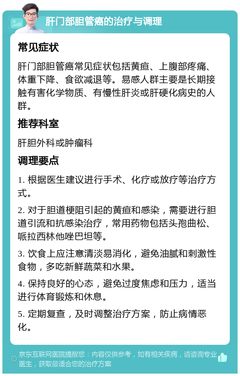 肝门部胆管癌的治疗与调理 常见症状 肝门部胆管癌常见症状包括黄疸、上腹部疼痛、体重下降、食欲减退等。易感人群主要是长期接触有害化学物质、有慢性肝炎或肝硬化病史的人群。 推荐科室 肝胆外科或肿瘤科 调理要点 1. 根据医生建议进行手术、化疗或放疗等治疗方式。 2. 对于胆道梗阻引起的黄疸和感染，需要进行胆道引流和抗感染治疗，常用药物包括头孢曲松、哌拉西林他唑巴坦等。 3. 饮食上应注意清淡易消化，避免油腻和刺激性食物，多吃新鲜蔬菜和水果。 4. 保持良好的心态，避免过度焦虑和压力，适当进行体育锻炼和休息。 5. 定期复查，及时调整治疗方案，防止病情恶化。