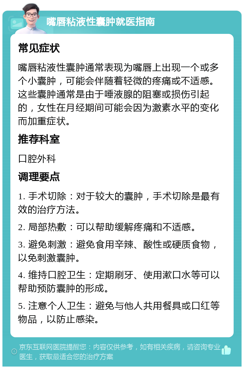 嘴唇粘液性囊肿就医指南 常见症状 嘴唇粘液性囊肿通常表现为嘴唇上出现一个或多个小囊肿，可能会伴随着轻微的疼痛或不适感。这些囊肿通常是由于唾液腺的阻塞或损伤引起的，女性在月经期间可能会因为激素水平的变化而加重症状。 推荐科室 口腔外科 调理要点 1. 手术切除：对于较大的囊肿，手术切除是最有效的治疗方法。 2. 局部热敷：可以帮助缓解疼痛和不适感。 3. 避免刺激：避免食用辛辣、酸性或硬质食物，以免刺激囊肿。 4. 维持口腔卫生：定期刷牙、使用漱口水等可以帮助预防囊肿的形成。 5. 注意个人卫生：避免与他人共用餐具或口红等物品，以防止感染。