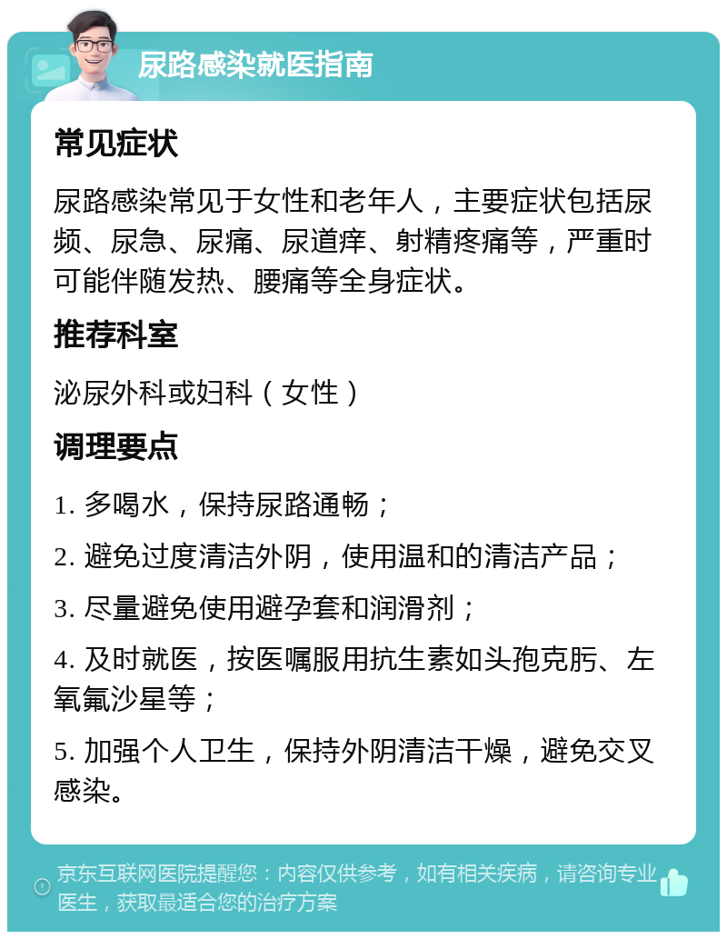 尿路感染就医指南 常见症状 尿路感染常见于女性和老年人，主要症状包括尿频、尿急、尿痛、尿道痒、射精疼痛等，严重时可能伴随发热、腰痛等全身症状。 推荐科室 泌尿外科或妇科（女性） 调理要点 1. 多喝水，保持尿路通畅； 2. 避免过度清洁外阴，使用温和的清洁产品； 3. 尽量避免使用避孕套和润滑剂； 4. 及时就医，按医嘱服用抗生素如头孢克肟、左氧氟沙星等； 5. 加强个人卫生，保持外阴清洁干燥，避免交叉感染。