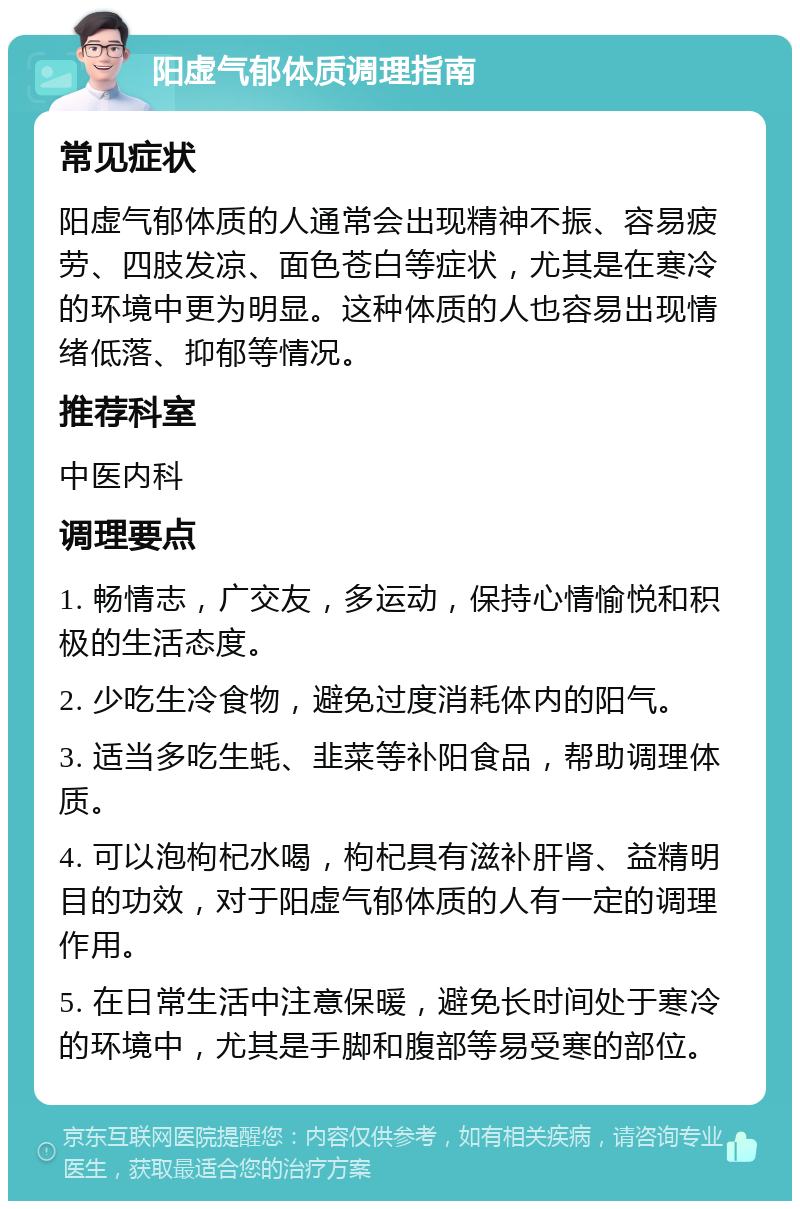 阳虚气郁体质调理指南 常见症状 阳虚气郁体质的人通常会出现精神不振、容易疲劳、四肢发凉、面色苍白等症状，尤其是在寒冷的环境中更为明显。这种体质的人也容易出现情绪低落、抑郁等情况。 推荐科室 中医内科 调理要点 1. 畅情志，广交友，多运动，保持心情愉悦和积极的生活态度。 2. 少吃生冷食物，避免过度消耗体内的阳气。 3. 适当多吃生蚝、韭菜等补阳食品，帮助调理体质。 4. 可以泡枸杞水喝，枸杞具有滋补肝肾、益精明目的功效，对于阳虚气郁体质的人有一定的调理作用。 5. 在日常生活中注意保暖，避免长时间处于寒冷的环境中，尤其是手脚和腹部等易受寒的部位。