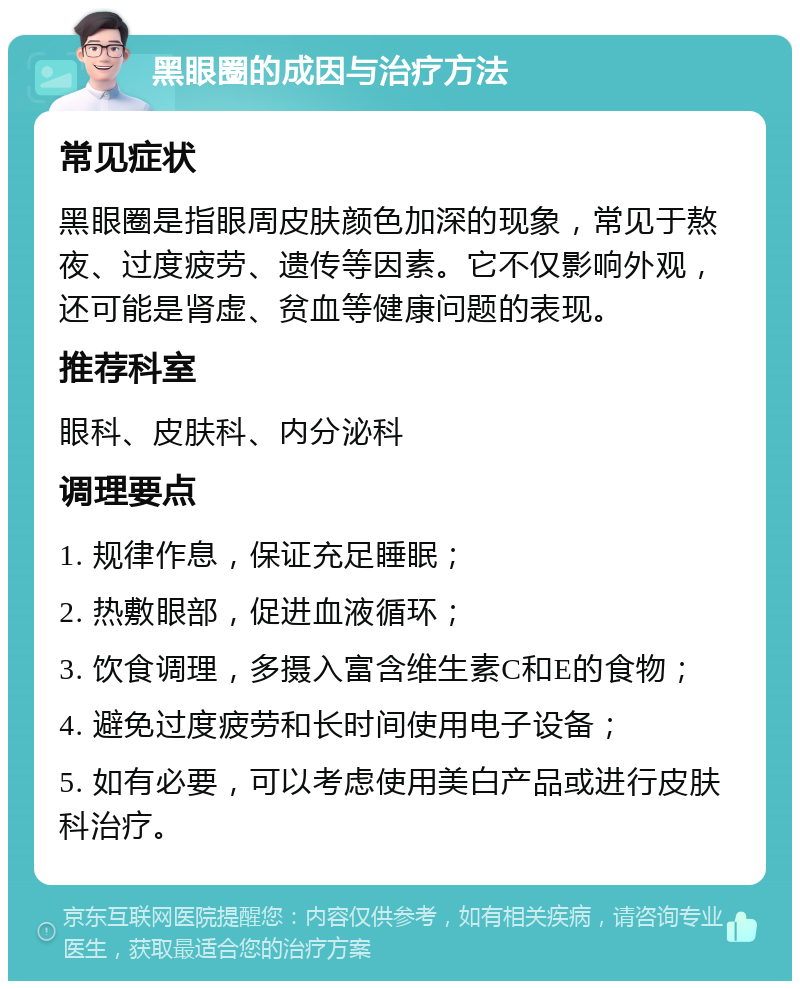 黑眼圈的成因与治疗方法 常见症状 黑眼圈是指眼周皮肤颜色加深的现象，常见于熬夜、过度疲劳、遗传等因素。它不仅影响外观，还可能是肾虚、贫血等健康问题的表现。 推荐科室 眼科、皮肤科、内分泌科 调理要点 1. 规律作息，保证充足睡眠； 2. 热敷眼部，促进血液循环； 3. 饮食调理，多摄入富含维生素C和E的食物； 4. 避免过度疲劳和长时间使用电子设备； 5. 如有必要，可以考虑使用美白产品或进行皮肤科治疗。