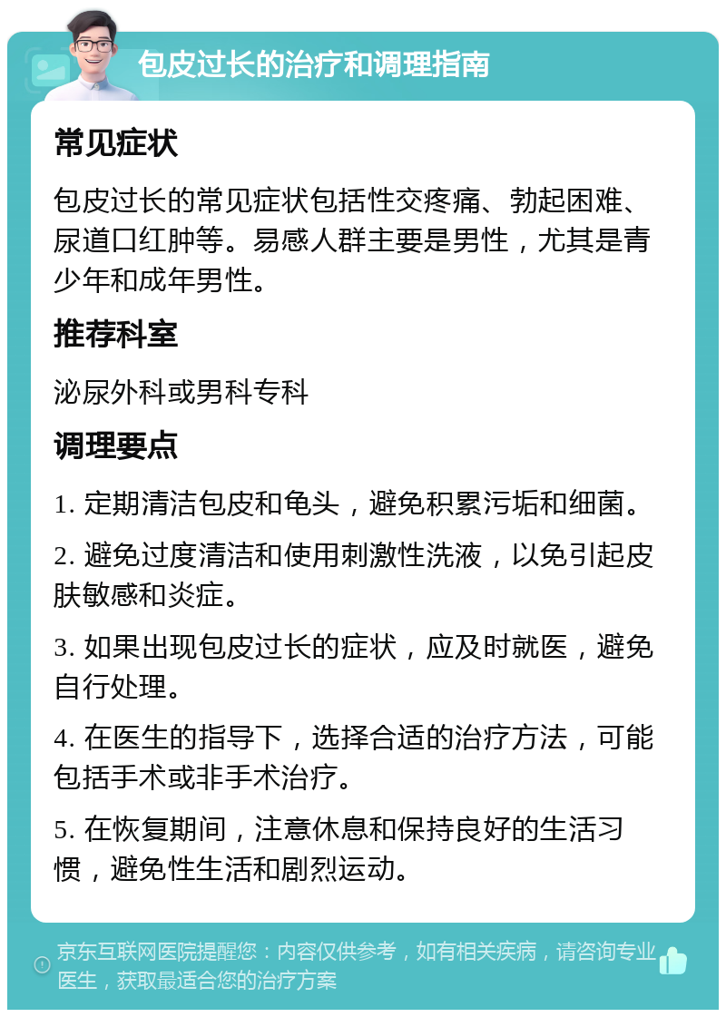 包皮过长的治疗和调理指南 常见症状 包皮过长的常见症状包括性交疼痛、勃起困难、尿道口红肿等。易感人群主要是男性，尤其是青少年和成年男性。 推荐科室 泌尿外科或男科专科 调理要点 1. 定期清洁包皮和龟头，避免积累污垢和细菌。 2. 避免过度清洁和使用刺激性洗液，以免引起皮肤敏感和炎症。 3. 如果出现包皮过长的症状，应及时就医，避免自行处理。 4. 在医生的指导下，选择合适的治疗方法，可能包括手术或非手术治疗。 5. 在恢复期间，注意休息和保持良好的生活习惯，避免性生活和剧烈运动。