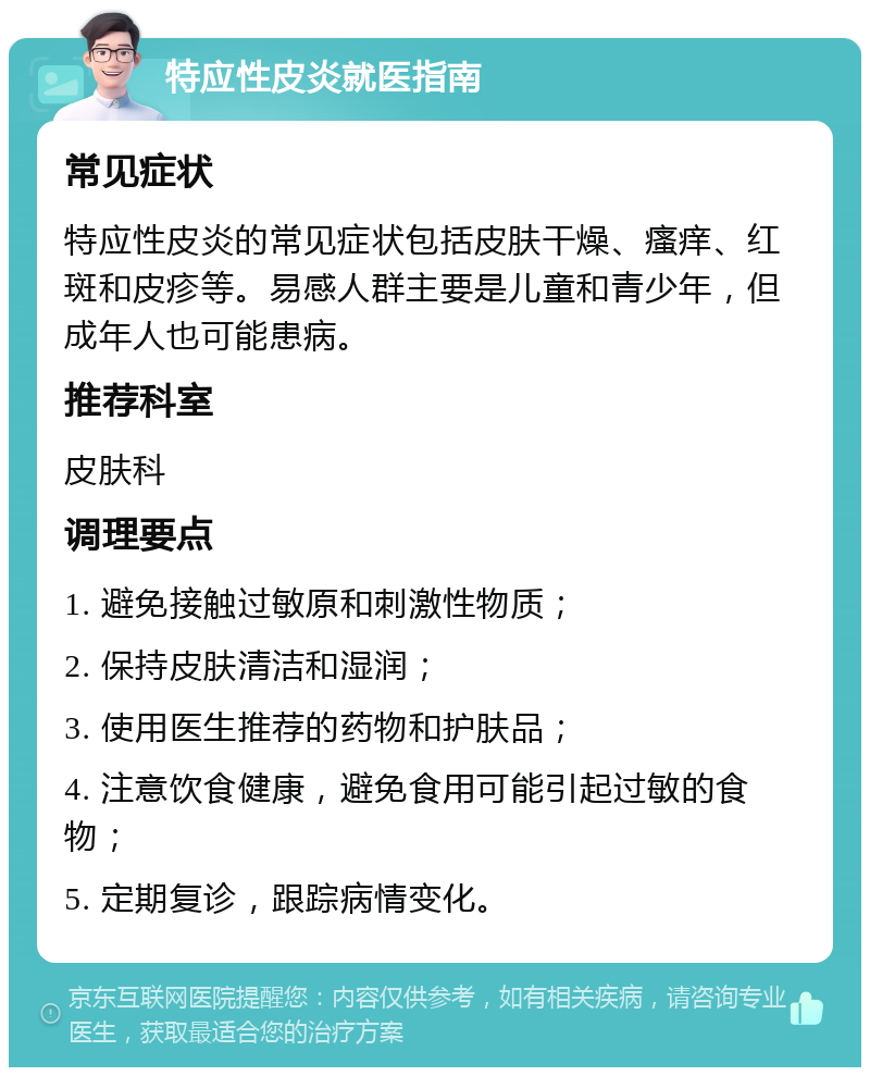 特应性皮炎就医指南 常见症状 特应性皮炎的常见症状包括皮肤干燥、瘙痒、红斑和皮疹等。易感人群主要是儿童和青少年，但成年人也可能患病。 推荐科室 皮肤科 调理要点 1. 避免接触过敏原和刺激性物质； 2. 保持皮肤清洁和湿润； 3. 使用医生推荐的药物和护肤品； 4. 注意饮食健康，避免食用可能引起过敏的食物； 5. 定期复诊，跟踪病情变化。