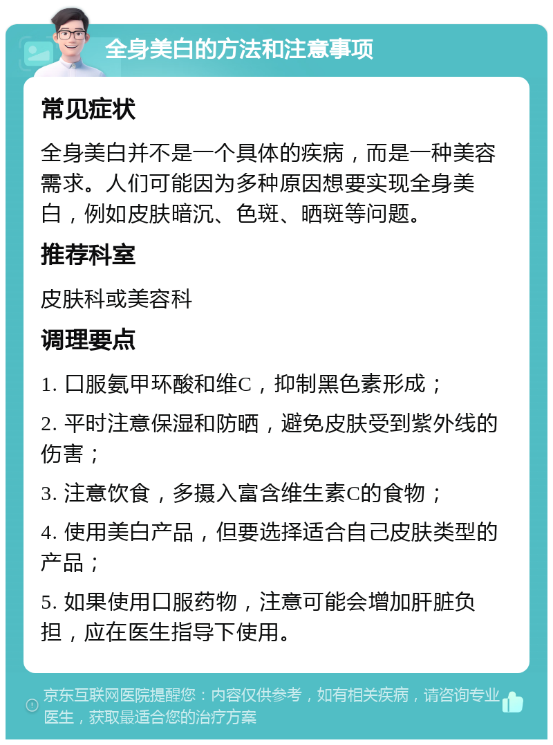 全身美白的方法和注意事项 常见症状 全身美白并不是一个具体的疾病，而是一种美容需求。人们可能因为多种原因想要实现全身美白，例如皮肤暗沉、色斑、晒斑等问题。 推荐科室 皮肤科或美容科 调理要点 1. 口服氨甲环酸和维C，抑制黑色素形成； 2. 平时注意保湿和防晒，避免皮肤受到紫外线的伤害； 3. 注意饮食，多摄入富含维生素C的食物； 4. 使用美白产品，但要选择适合自己皮肤类型的产品； 5. 如果使用口服药物，注意可能会增加肝脏负担，应在医生指导下使用。