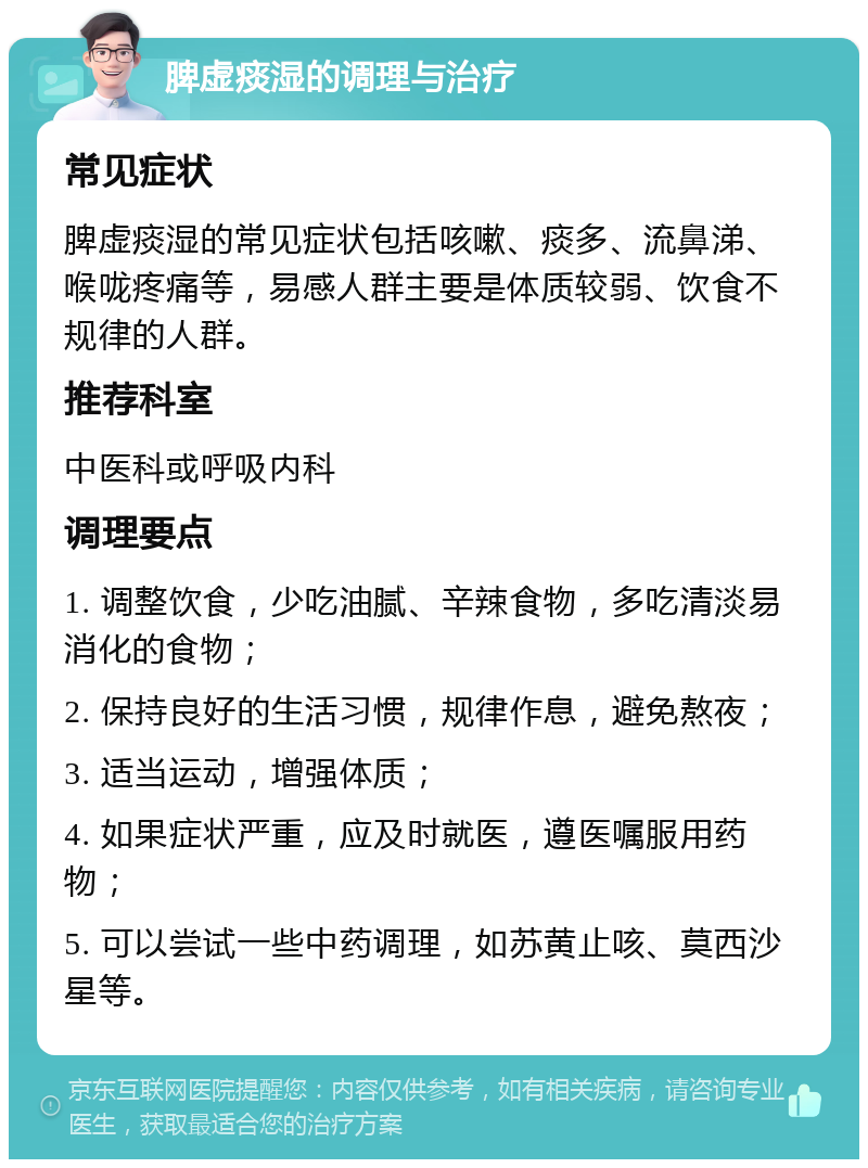 脾虚痰湿的调理与治疗 常见症状 脾虚痰湿的常见症状包括咳嗽、痰多、流鼻涕、喉咙疼痛等，易感人群主要是体质较弱、饮食不规律的人群。 推荐科室 中医科或呼吸内科 调理要点 1. 调整饮食，少吃油腻、辛辣食物，多吃清淡易消化的食物； 2. 保持良好的生活习惯，规律作息，避免熬夜； 3. 适当运动，增强体质； 4. 如果症状严重，应及时就医，遵医嘱服用药物； 5. 可以尝试一些中药调理，如苏黄止咳、莫西沙星等。