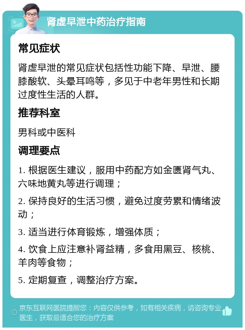 肾虚早泄中药治疗指南 常见症状 肾虚早泄的常见症状包括性功能下降、早泄、腰膝酸软、头晕耳鸣等，多见于中老年男性和长期过度性生活的人群。 推荐科室 男科或中医科 调理要点 1. 根据医生建议，服用中药配方如金匮肾气丸、六味地黄丸等进行调理； 2. 保持良好的生活习惯，避免过度劳累和情绪波动； 3. 适当进行体育锻炼，增强体质； 4. 饮食上应注意补肾益精，多食用黑豆、核桃、羊肉等食物； 5. 定期复查，调整治疗方案。