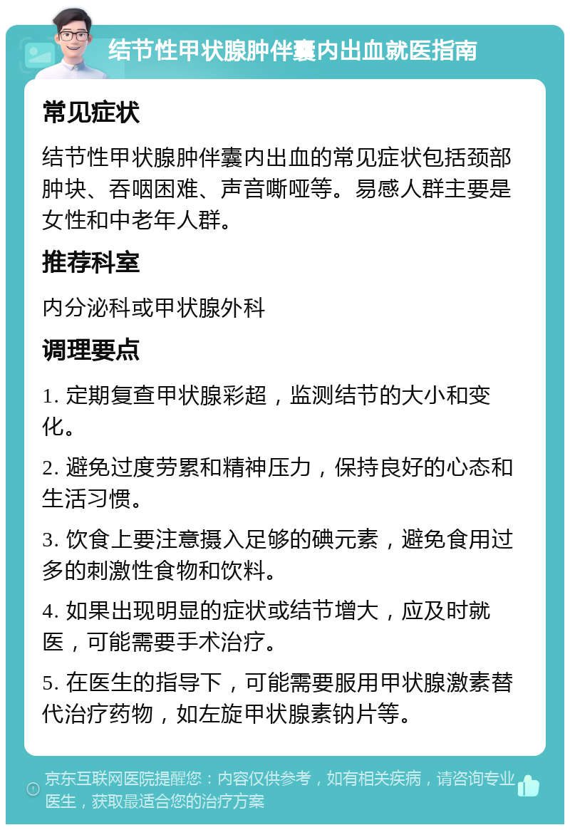 结节性甲状腺肿伴囊内出血就医指南 常见症状 结节性甲状腺肿伴囊内出血的常见症状包括颈部肿块、吞咽困难、声音嘶哑等。易感人群主要是女性和中老年人群。 推荐科室 内分泌科或甲状腺外科 调理要点 1. 定期复查甲状腺彩超，监测结节的大小和变化。 2. 避免过度劳累和精神压力，保持良好的心态和生活习惯。 3. 饮食上要注意摄入足够的碘元素，避免食用过多的刺激性食物和饮料。 4. 如果出现明显的症状或结节增大，应及时就医，可能需要手术治疗。 5. 在医生的指导下，可能需要服用甲状腺激素替代治疗药物，如左旋甲状腺素钠片等。