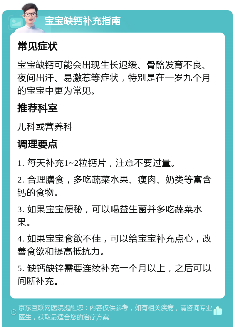 宝宝缺钙补充指南 常见症状 宝宝缺钙可能会出现生长迟缓、骨骼发育不良、夜间出汗、易激惹等症状，特别是在一岁九个月的宝宝中更为常见。 推荐科室 儿科或营养科 调理要点 1. 每天补充1~2粒钙片，注意不要过量。 2. 合理膳食，多吃蔬菜水果、瘦肉、奶类等富含钙的食物。 3. 如果宝宝便秘，可以喝益生菌并多吃蔬菜水果。 4. 如果宝宝食欲不佳，可以给宝宝补充点心，改善食欲和提高抵抗力。 5. 缺钙缺锌需要连续补充一个月以上，之后可以间断补充。