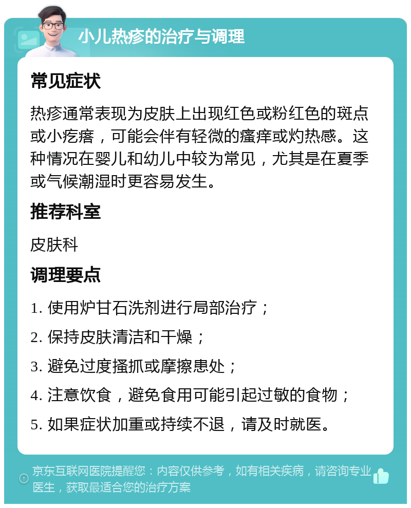 小儿热疹的治疗与调理 常见症状 热疹通常表现为皮肤上出现红色或粉红色的斑点或小疙瘩，可能会伴有轻微的瘙痒或灼热感。这种情况在婴儿和幼儿中较为常见，尤其是在夏季或气候潮湿时更容易发生。 推荐科室 皮肤科 调理要点 1. 使用炉甘石洗剂进行局部治疗； 2. 保持皮肤清洁和干燥； 3. 避免过度搔抓或摩擦患处； 4. 注意饮食，避免食用可能引起过敏的食物； 5. 如果症状加重或持续不退，请及时就医。