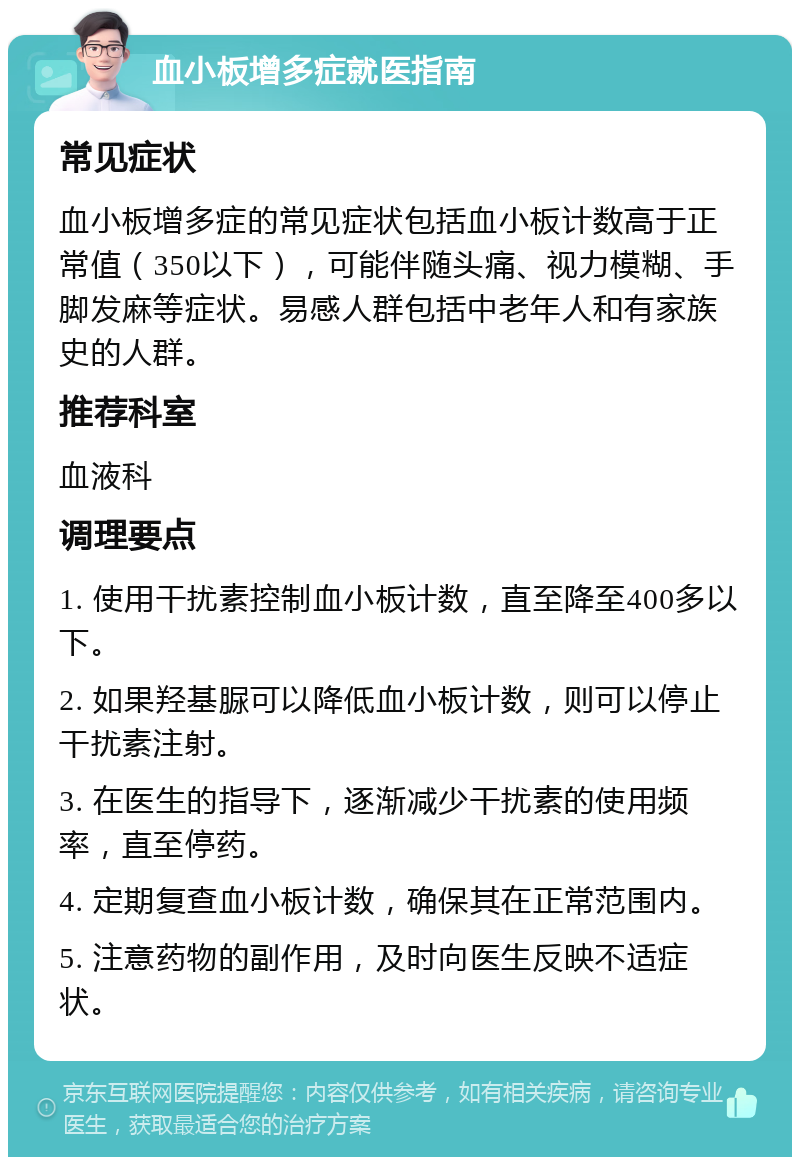 血小板增多症就医指南 常见症状 血小板增多症的常见症状包括血小板计数高于正常值（350以下），可能伴随头痛、视力模糊、手脚发麻等症状。易感人群包括中老年人和有家族史的人群。 推荐科室 血液科 调理要点 1. 使用干扰素控制血小板计数，直至降至400多以下。 2. 如果羟基脲可以降低血小板计数，则可以停止干扰素注射。 3. 在医生的指导下，逐渐减少干扰素的使用频率，直至停药。 4. 定期复查血小板计数，确保其在正常范围内。 5. 注意药物的副作用，及时向医生反映不适症状。