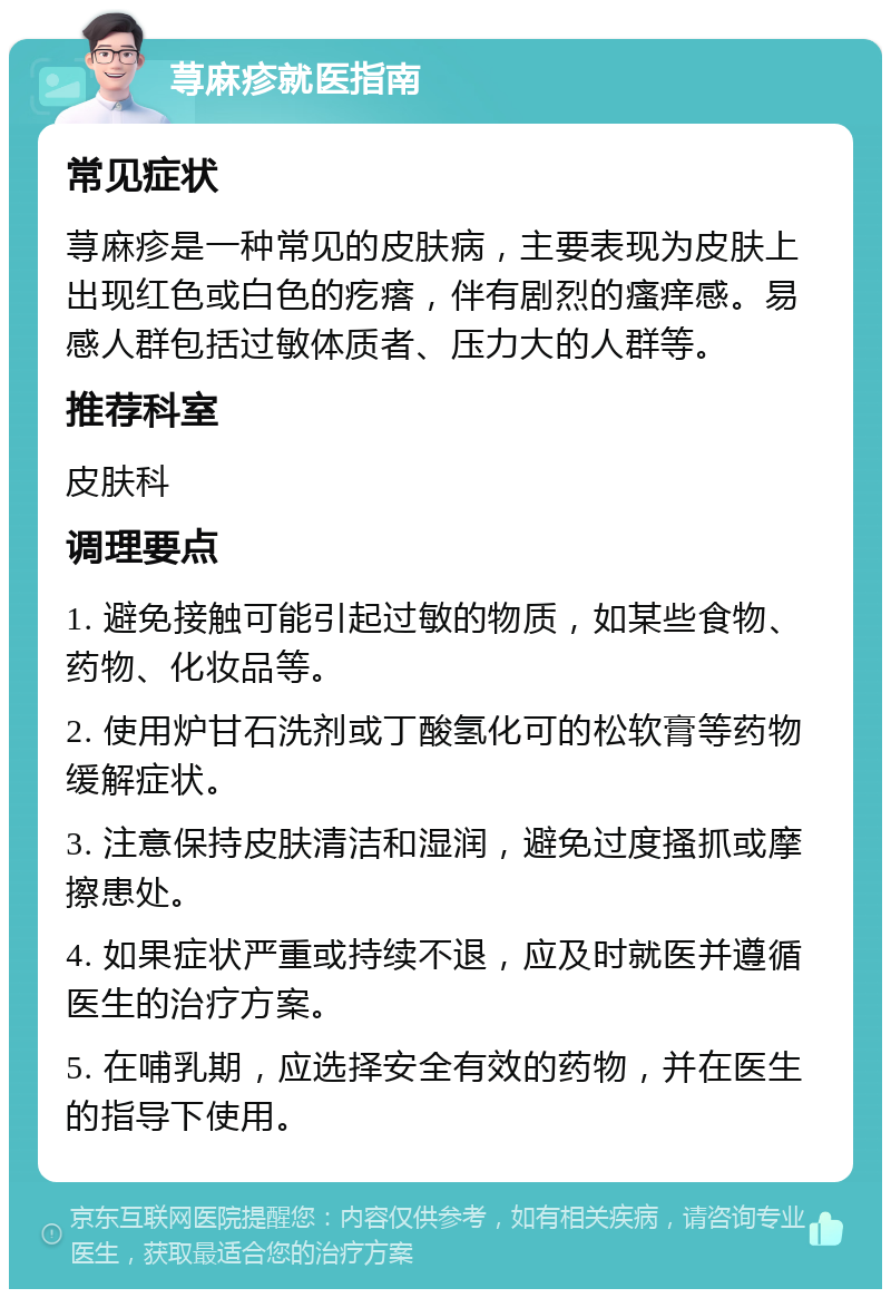 荨麻疹就医指南 常见症状 荨麻疹是一种常见的皮肤病，主要表现为皮肤上出现红色或白色的疙瘩，伴有剧烈的瘙痒感。易感人群包括过敏体质者、压力大的人群等。 推荐科室 皮肤科 调理要点 1. 避免接触可能引起过敏的物质，如某些食物、药物、化妆品等。 2. 使用炉甘石洗剂或丁酸氢化可的松软膏等药物缓解症状。 3. 注意保持皮肤清洁和湿润，避免过度搔抓或摩擦患处。 4. 如果症状严重或持续不退，应及时就医并遵循医生的治疗方案。 5. 在哺乳期，应选择安全有效的药物，并在医生的指导下使用。