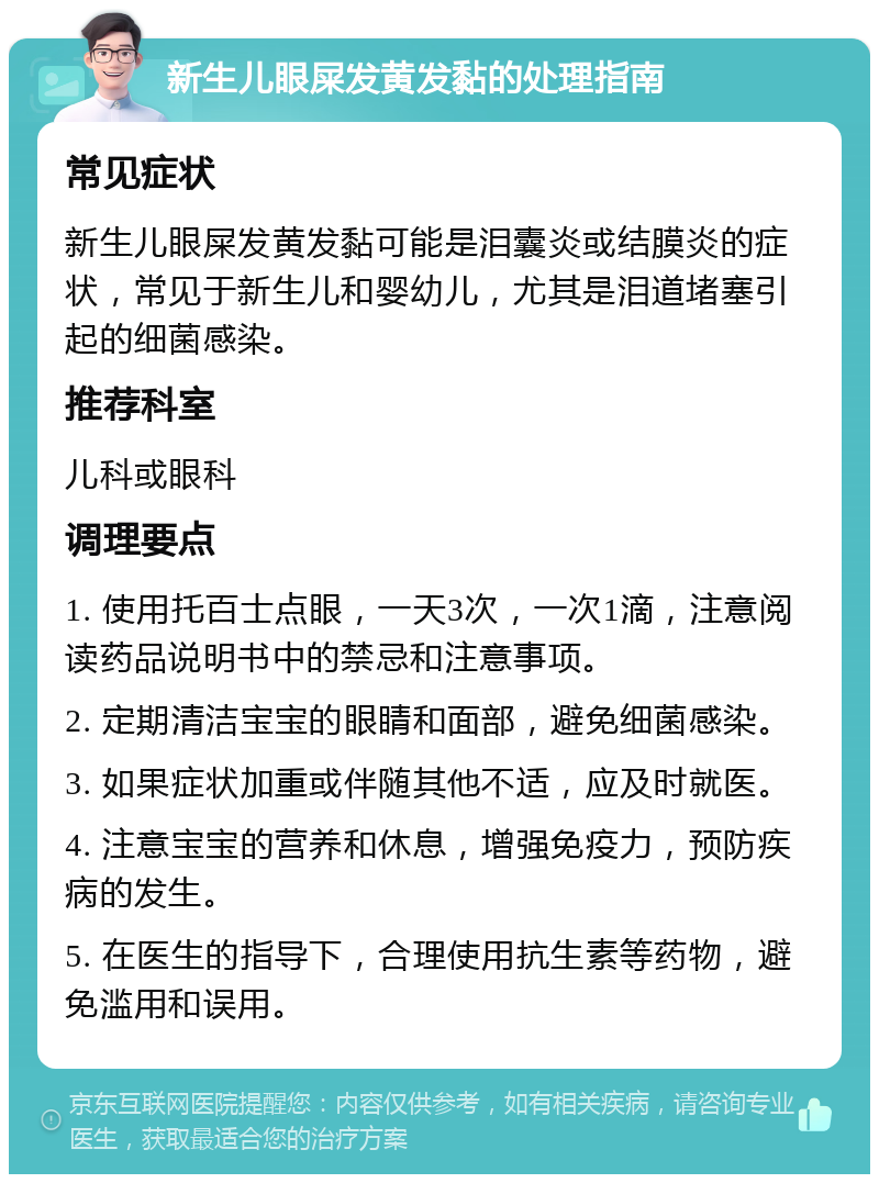 新生儿眼屎发黄发黏的处理指南 常见症状 新生儿眼屎发黄发黏可能是泪囊炎或结膜炎的症状，常见于新生儿和婴幼儿，尤其是泪道堵塞引起的细菌感染。 推荐科室 儿科或眼科 调理要点 1. 使用托百士点眼，一天3次，一次1滴，注意阅读药品说明书中的禁忌和注意事项。 2. 定期清洁宝宝的眼睛和面部，避免细菌感染。 3. 如果症状加重或伴随其他不适，应及时就医。 4. 注意宝宝的营养和休息，增强免疫力，预防疾病的发生。 5. 在医生的指导下，合理使用抗生素等药物，避免滥用和误用。