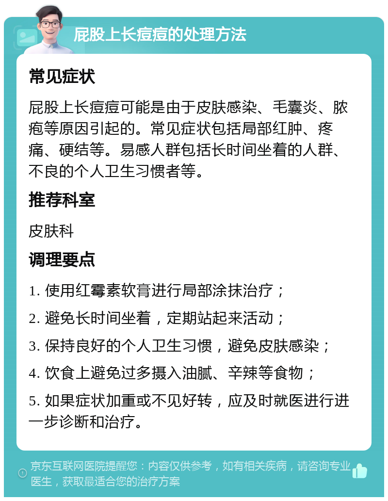 屁股上长痘痘的处理方法 常见症状 屁股上长痘痘可能是由于皮肤感染、毛囊炎、脓疱等原因引起的。常见症状包括局部红肿、疼痛、硬结等。易感人群包括长时间坐着的人群、不良的个人卫生习惯者等。 推荐科室 皮肤科 调理要点 1. 使用红霉素软膏进行局部涂抹治疗； 2. 避免长时间坐着，定期站起来活动； 3. 保持良好的个人卫生习惯，避免皮肤感染； 4. 饮食上避免过多摄入油腻、辛辣等食物； 5. 如果症状加重或不见好转，应及时就医进行进一步诊断和治疗。