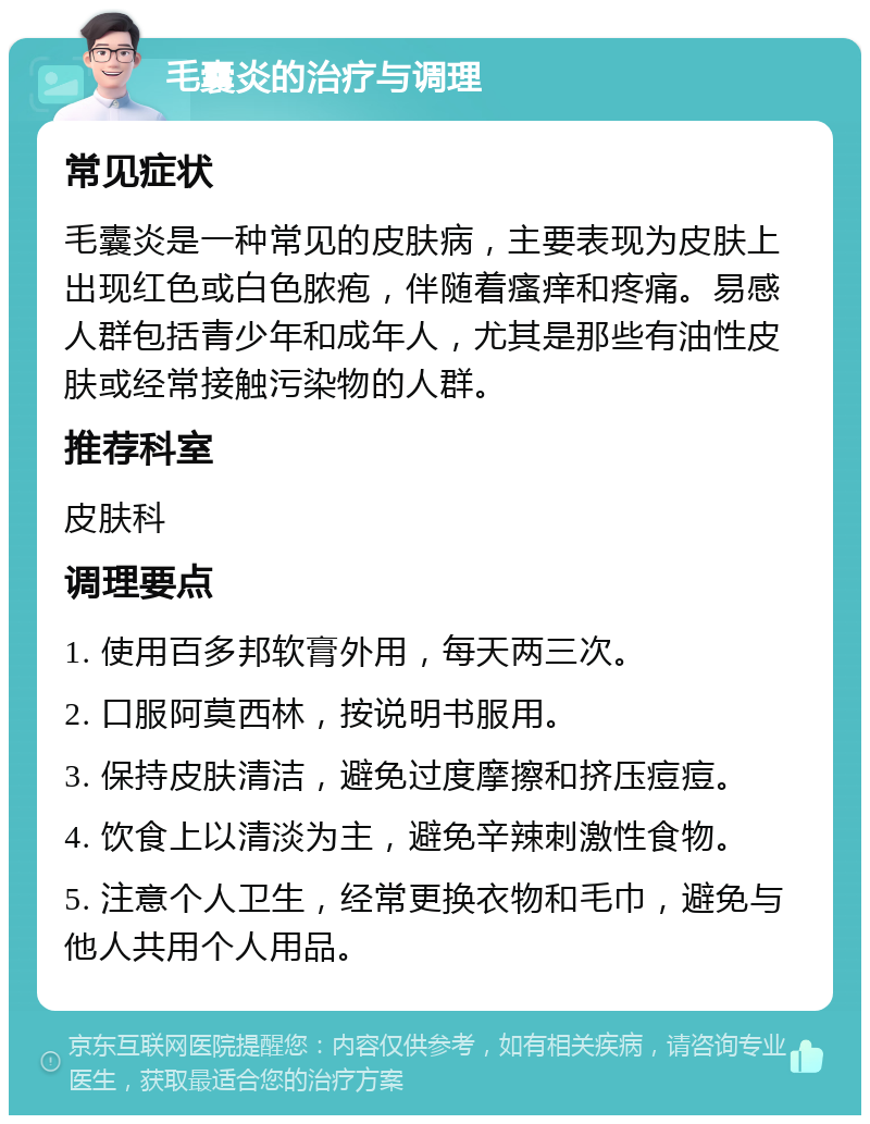 毛囊炎的治疗与调理 常见症状 毛囊炎是一种常见的皮肤病，主要表现为皮肤上出现红色或白色脓疱，伴随着瘙痒和疼痛。易感人群包括青少年和成年人，尤其是那些有油性皮肤或经常接触污染物的人群。 推荐科室 皮肤科 调理要点 1. 使用百多邦软膏外用，每天两三次。 2. 口服阿莫西林，按说明书服用。 3. 保持皮肤清洁，避免过度摩擦和挤压痘痘。 4. 饮食上以清淡为主，避免辛辣刺激性食物。 5. 注意个人卫生，经常更换衣物和毛巾，避免与他人共用个人用品。