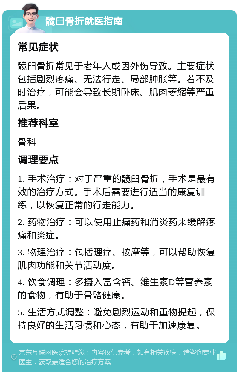 髋臼骨折就医指南 常见症状 髋臼骨折常见于老年人或因外伤导致。主要症状包括剧烈疼痛、无法行走、局部肿胀等。若不及时治疗，可能会导致长期卧床、肌肉萎缩等严重后果。 推荐科室 骨科 调理要点 1. 手术治疗：对于严重的髋臼骨折，手术是最有效的治疗方式。手术后需要进行适当的康复训练，以恢复正常的行走能力。 2. 药物治疗：可以使用止痛药和消炎药来缓解疼痛和炎症。 3. 物理治疗：包括理疗、按摩等，可以帮助恢复肌肉功能和关节活动度。 4. 饮食调理：多摄入富含钙、维生素D等营养素的食物，有助于骨骼健康。 5. 生活方式调整：避免剧烈运动和重物提起，保持良好的生活习惯和心态，有助于加速康复。