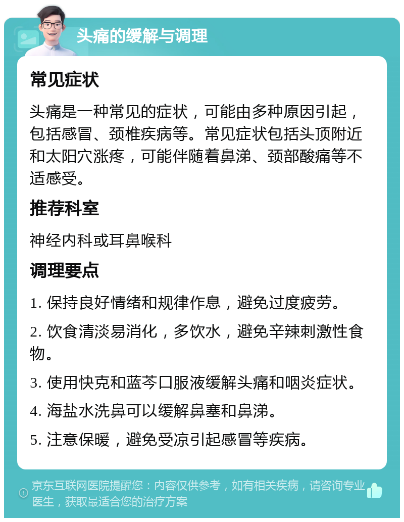 头痛的缓解与调理 常见症状 头痛是一种常见的症状，可能由多种原因引起，包括感冒、颈椎疾病等。常见症状包括头顶附近和太阳穴涨疼，可能伴随着鼻涕、颈部酸痛等不适感受。 推荐科室 神经内科或耳鼻喉科 调理要点 1. 保持良好情绪和规律作息，避免过度疲劳。 2. 饮食清淡易消化，多饮水，避免辛辣刺激性食物。 3. 使用快克和蓝芩口服液缓解头痛和咽炎症状。 4. 海盐水洗鼻可以缓解鼻塞和鼻涕。 5. 注意保暖，避免受凉引起感冒等疾病。