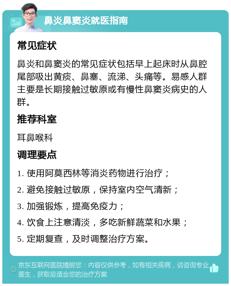 鼻炎鼻窦炎就医指南 常见症状 鼻炎和鼻窦炎的常见症状包括早上起床时从鼻腔尾部吸出黄痰、鼻塞、流涕、头痛等。易感人群主要是长期接触过敏原或有慢性鼻窦炎病史的人群。 推荐科室 耳鼻喉科 调理要点 1. 使用阿莫西林等消炎药物进行治疗； 2. 避免接触过敏原，保持室内空气清新； 3. 加强锻炼，提高免疫力； 4. 饮食上注意清淡，多吃新鲜蔬菜和水果； 5. 定期复查，及时调整治疗方案。