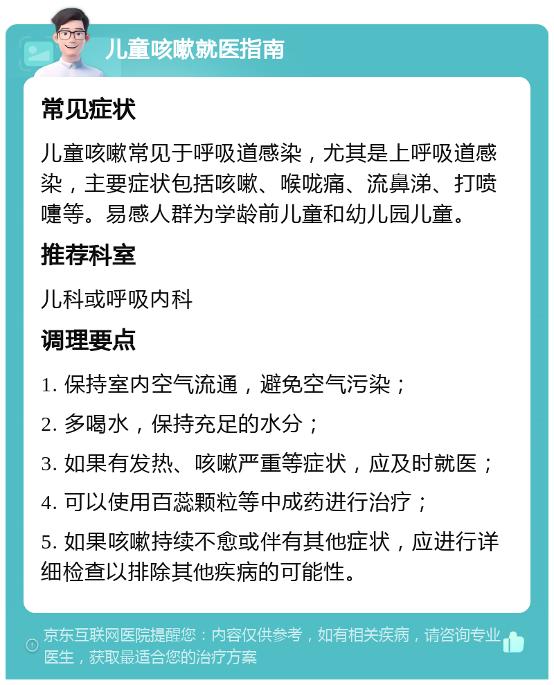 儿童咳嗽就医指南 常见症状 儿童咳嗽常见于呼吸道感染，尤其是上呼吸道感染，主要症状包括咳嗽、喉咙痛、流鼻涕、打喷嚏等。易感人群为学龄前儿童和幼儿园儿童。 推荐科室 儿科或呼吸内科 调理要点 1. 保持室内空气流通，避免空气污染； 2. 多喝水，保持充足的水分； 3. 如果有发热、咳嗽严重等症状，应及时就医； 4. 可以使用百蕊颗粒等中成药进行治疗； 5. 如果咳嗽持续不愈或伴有其他症状，应进行详细检查以排除其他疾病的可能性。