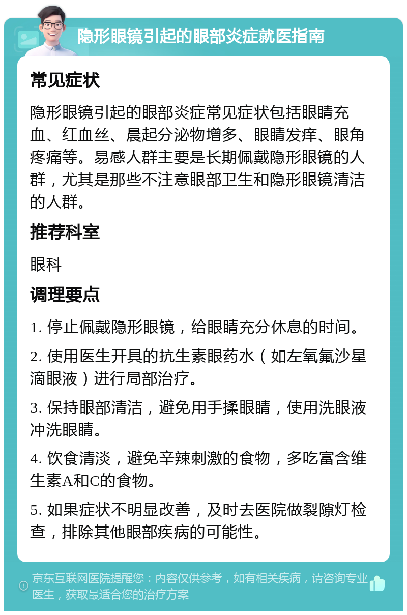 隐形眼镜引起的眼部炎症就医指南 常见症状 隐形眼镜引起的眼部炎症常见症状包括眼睛充血、红血丝、晨起分泌物增多、眼睛发痒、眼角疼痛等。易感人群主要是长期佩戴隐形眼镜的人群，尤其是那些不注意眼部卫生和隐形眼镜清洁的人群。 推荐科室 眼科 调理要点 1. 停止佩戴隐形眼镜，给眼睛充分休息的时间。 2. 使用医生开具的抗生素眼药水（如左氧氟沙星滴眼液）进行局部治疗。 3. 保持眼部清洁，避免用手揉眼睛，使用洗眼液冲洗眼睛。 4. 饮食清淡，避免辛辣刺激的食物，多吃富含维生素A和C的食物。 5. 如果症状不明显改善，及时去医院做裂隙灯检查，排除其他眼部疾病的可能性。