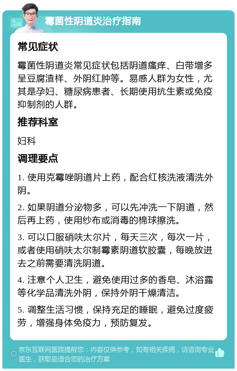 霉菌性阴道炎治疗指南 常见症状 霉菌性阴道炎常见症状包括阴道瘙痒、白带增多呈豆腐渣样、外阴红肿等。易感人群为女性，尤其是孕妇、糖尿病患者、长期使用抗生素或免疫抑制剂的人群。 推荐科室 妇科 调理要点 1. 使用克霉唑阴道片上药，配合红核洗液清洗外阴。 2. 如果阴道分泌物多，可以先冲洗一下阴道，然后再上药，使用纱布或消毒的棉球擦洗。 3. 可以口服硝呋太尔片，每天三次，每次一片，或者使用硝呋太尔制霉素阴道软胶囊，每晚放进去之前需要清洗阴道。 4. 注意个人卫生，避免使用过多的香皂、沐浴露等化学品清洗外阴，保持外阴干燥清洁。 5. 调整生活习惯，保持充足的睡眠，避免过度疲劳，增强身体免疫力，预防复发。