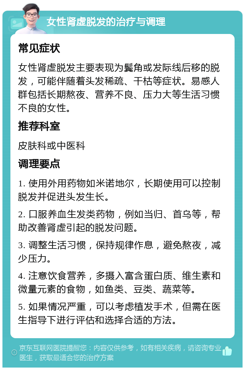 女性肾虚脱发的治疗与调理 常见症状 女性肾虚脱发主要表现为鬓角或发际线后移的脱发，可能伴随着头发稀疏、干枯等症状。易感人群包括长期熬夜、营养不良、压力大等生活习惯不良的女性。 推荐科室 皮肤科或中医科 调理要点 1. 使用外用药物如米诺地尔，长期使用可以控制脱发并促进头发生长。 2. 口服养血生发类药物，例如当归、首乌等，帮助改善肾虚引起的脱发问题。 3. 调整生活习惯，保持规律作息，避免熬夜，减少压力。 4. 注意饮食营养，多摄入富含蛋白质、维生素和微量元素的食物，如鱼类、豆类、蔬菜等。 5. 如果情况严重，可以考虑植发手术，但需在医生指导下进行评估和选择合适的方法。