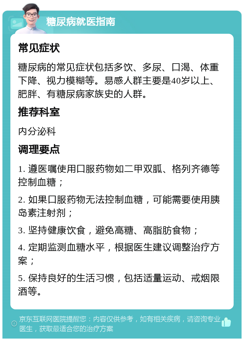 糖尿病就医指南 常见症状 糖尿病的常见症状包括多饮、多尿、口渴、体重下降、视力模糊等。易感人群主要是40岁以上、肥胖、有糖尿病家族史的人群。 推荐科室 内分泌科 调理要点 1. 遵医嘱使用口服药物如二甲双胍、格列齐德等控制血糖； 2. 如果口服药物无法控制血糖，可能需要使用胰岛素注射剂； 3. 坚持健康饮食，避免高糖、高脂肪食物； 4. 定期监测血糖水平，根据医生建议调整治疗方案； 5. 保持良好的生活习惯，包括适量运动、戒烟限酒等。