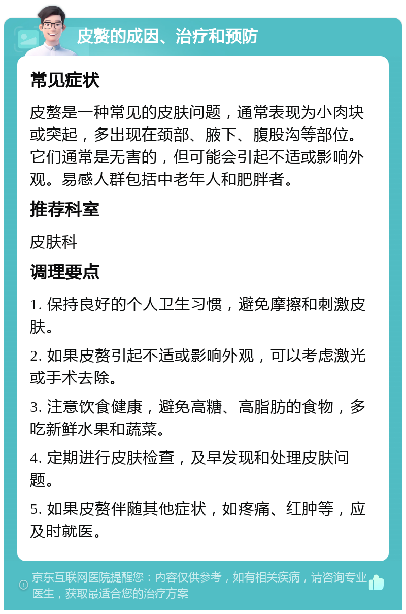 皮赘的成因、治疗和预防 常见症状 皮赘是一种常见的皮肤问题，通常表现为小肉块或突起，多出现在颈部、腋下、腹股沟等部位。它们通常是无害的，但可能会引起不适或影响外观。易感人群包括中老年人和肥胖者。 推荐科室 皮肤科 调理要点 1. 保持良好的个人卫生习惯，避免摩擦和刺激皮肤。 2. 如果皮赘引起不适或影响外观，可以考虑激光或手术去除。 3. 注意饮食健康，避免高糖、高脂肪的食物，多吃新鲜水果和蔬菜。 4. 定期进行皮肤检查，及早发现和处理皮肤问题。 5. 如果皮赘伴随其他症状，如疼痛、红肿等，应及时就医。