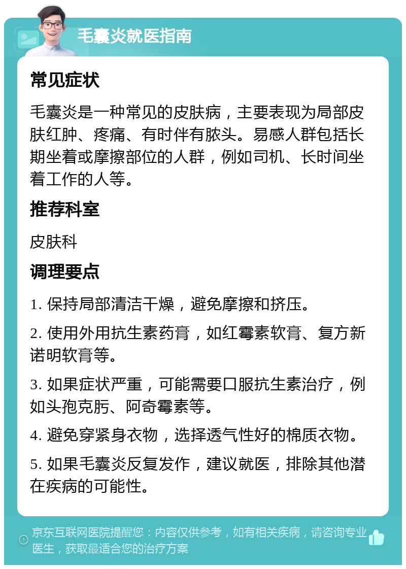 毛囊炎就医指南 常见症状 毛囊炎是一种常见的皮肤病，主要表现为局部皮肤红肿、疼痛、有时伴有脓头。易感人群包括长期坐着或摩擦部位的人群，例如司机、长时间坐着工作的人等。 推荐科室 皮肤科 调理要点 1. 保持局部清洁干燥，避免摩擦和挤压。 2. 使用外用抗生素药膏，如红霉素软膏、复方新诺明软膏等。 3. 如果症状严重，可能需要口服抗生素治疗，例如头孢克肟、阿奇霉素等。 4. 避免穿紧身衣物，选择透气性好的棉质衣物。 5. 如果毛囊炎反复发作，建议就医，排除其他潜在疾病的可能性。