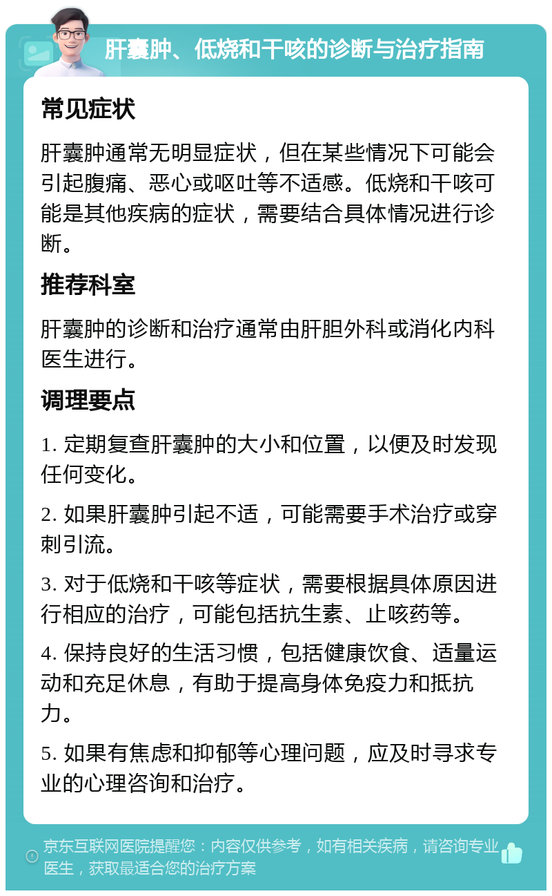 肝囊肿、低烧和干咳的诊断与治疗指南 常见症状 肝囊肿通常无明显症状，但在某些情况下可能会引起腹痛、恶心或呕吐等不适感。低烧和干咳可能是其他疾病的症状，需要结合具体情况进行诊断。 推荐科室 肝囊肿的诊断和治疗通常由肝胆外科或消化内科医生进行。 调理要点 1. 定期复查肝囊肿的大小和位置，以便及时发现任何变化。 2. 如果肝囊肿引起不适，可能需要手术治疗或穿刺引流。 3. 对于低烧和干咳等症状，需要根据具体原因进行相应的治疗，可能包括抗生素、止咳药等。 4. 保持良好的生活习惯，包括健康饮食、适量运动和充足休息，有助于提高身体免疫力和抵抗力。 5. 如果有焦虑和抑郁等心理问题，应及时寻求专业的心理咨询和治疗。