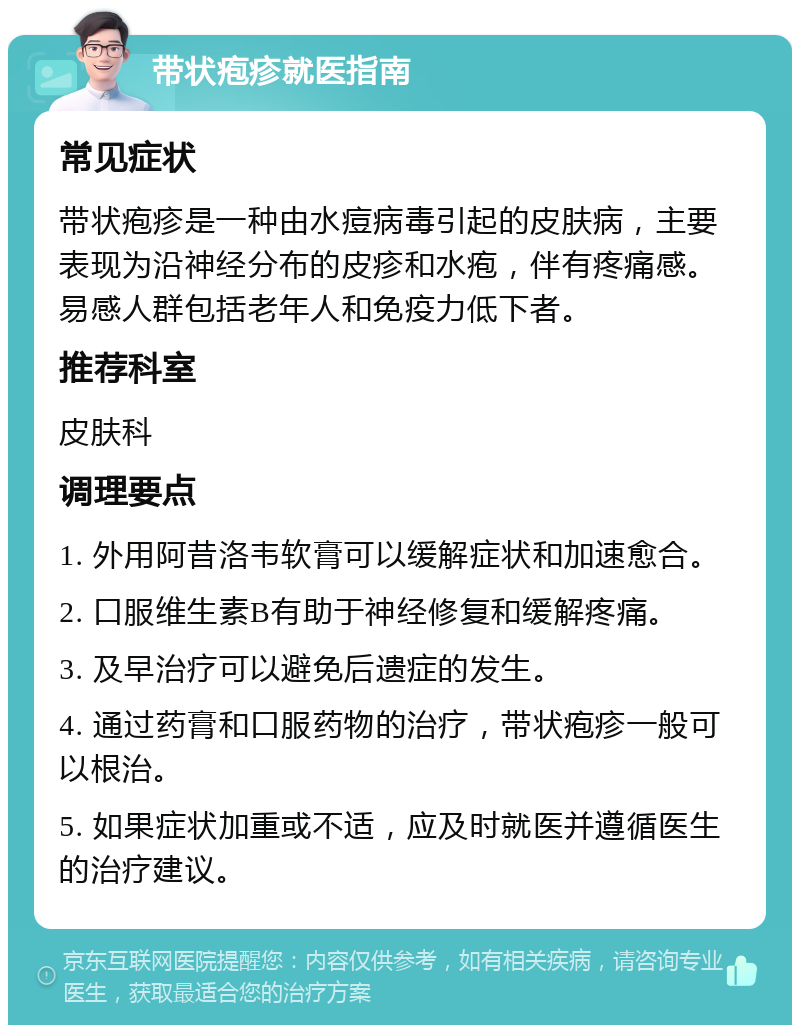 带状疱疹就医指南 常见症状 带状疱疹是一种由水痘病毒引起的皮肤病，主要表现为沿神经分布的皮疹和水疱，伴有疼痛感。易感人群包括老年人和免疫力低下者。 推荐科室 皮肤科 调理要点 1. 外用阿昔洛韦软膏可以缓解症状和加速愈合。 2. 口服维生素B有助于神经修复和缓解疼痛。 3. 及早治疗可以避免后遗症的发生。 4. 通过药膏和口服药物的治疗，带状疱疹一般可以根治。 5. 如果症状加重或不适，应及时就医并遵循医生的治疗建议。