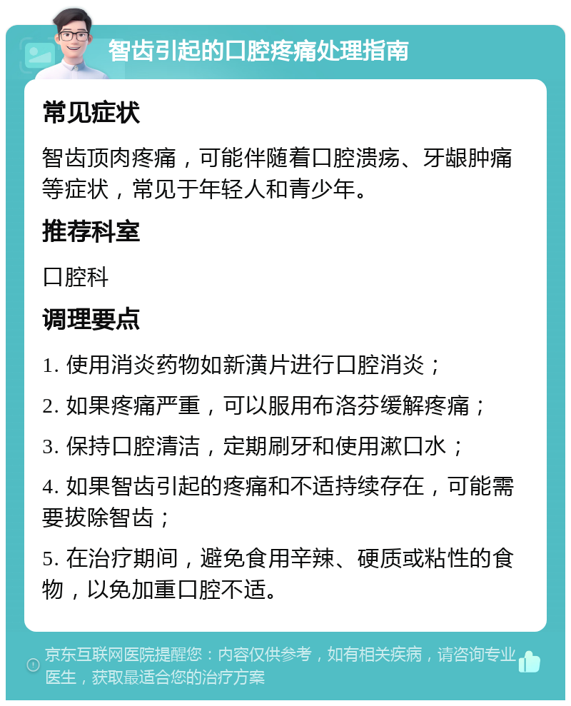 智齿引起的口腔疼痛处理指南 常见症状 智齿顶肉疼痛，可能伴随着口腔溃疡、牙龈肿痛等症状，常见于年轻人和青少年。 推荐科室 口腔科 调理要点 1. 使用消炎药物如新潢片进行口腔消炎； 2. 如果疼痛严重，可以服用布洛芬缓解疼痛； 3. 保持口腔清洁，定期刷牙和使用漱口水； 4. 如果智齿引起的疼痛和不适持续存在，可能需要拔除智齿； 5. 在治疗期间，避免食用辛辣、硬质或粘性的食物，以免加重口腔不适。