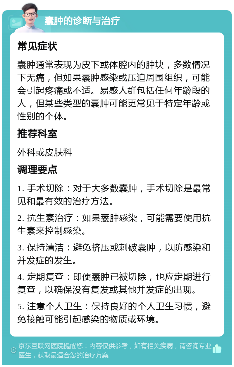 囊肿的诊断与治疗 常见症状 囊肿通常表现为皮下或体腔内的肿块，多数情况下无痛，但如果囊肿感染或压迫周围组织，可能会引起疼痛或不适。易感人群包括任何年龄段的人，但某些类型的囊肿可能更常见于特定年龄或性别的个体。 推荐科室 外科或皮肤科 调理要点 1. 手术切除：对于大多数囊肿，手术切除是最常见和最有效的治疗方法。 2. 抗生素治疗：如果囊肿感染，可能需要使用抗生素来控制感染。 3. 保持清洁：避免挤压或刺破囊肿，以防感染和并发症的发生。 4. 定期复查：即使囊肿已被切除，也应定期进行复查，以确保没有复发或其他并发症的出现。 5. 注意个人卫生：保持良好的个人卫生习惯，避免接触可能引起感染的物质或环境。